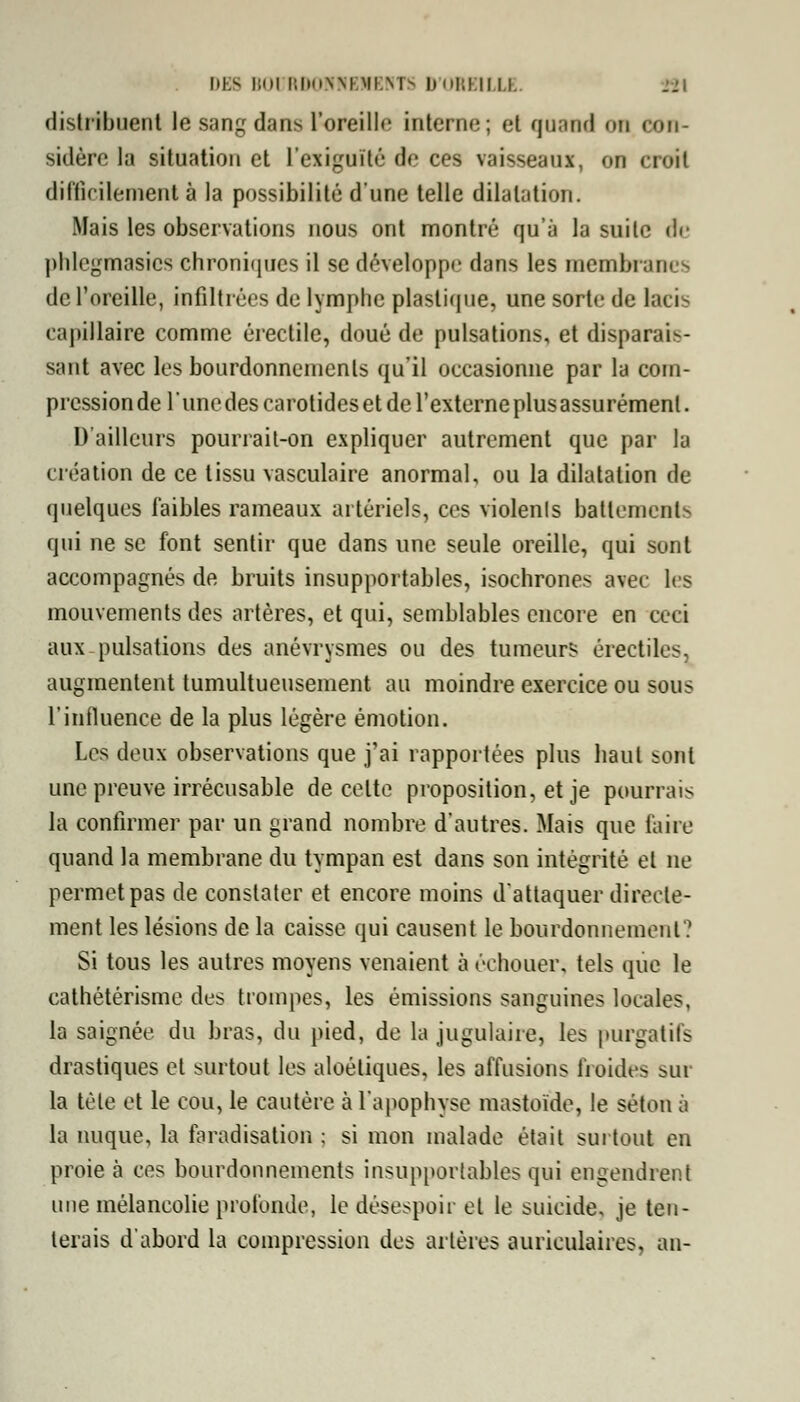 distribuent le sang dans l'oreille interne ; et quand on con- sidère la situation et l'exiguïté de ces vaisseaux, on cr<>it difficilement à la possibilité d'une telle dilatation. Mais les observations nous ont montré qu'à la suite de phlegmasics chroniques il se développe dans les membran - de l'oreille, infiltrées de lymphe plastique, une sorte de lacis capillaire comme érectile, doué de pulsations, et disparais- sant avec les bourdonnements qu'il occasionne par la com- pression de l'une des carotides et de l'externe plusassurémenl. D'ailleurs pourrait-on expliquer autrement que par la création de ce tissu vasculaire anormal, ou la dilatation de quelques faibles rameaux artériels, ces violents battements qui ne se font sentir que dans une seule oreille, qui sont accompagnés de bruits insupportables, isochrones avec les mouvements des artères, et qui, semblables encore en ceci aux-pulsations des anévrysmes ou des tumeurs érectiles, augmentent tumultueusement au moindre exercice ou sous l'influence de la plus légère émotion. Les deux observations que j'ai rapportées plus haut sont une preuve irrécusable de celte proposition, et je pourrais la confirmer par un grand nombre d'autres. Mais que faire quand la membrane du tympan est dans son intégrité et ne permet pas de constater et encore moins d'attaquer directe- ment les lésions de la caisse qui causent le bourdonnement? Si tous les autres moyens venaient à échouer, tels que le cathétérisme des trompes, les émissions sanguines locales, la saignée du bras, du pied, de la jugulaire, les purgatifs drastiques et surtout les aloéliques, les affusions froides sur la tète et le cou, le cautère à l'apophyse mastoïde, le séton à la nuque, la faradisation : si mon malade était surtout en proie à ces bourdonnements insupportables qui engendrent une mélancolie profonde, le désespoir et le suicide, je ten- terais d'abord la compression des artères auriculaires, an-