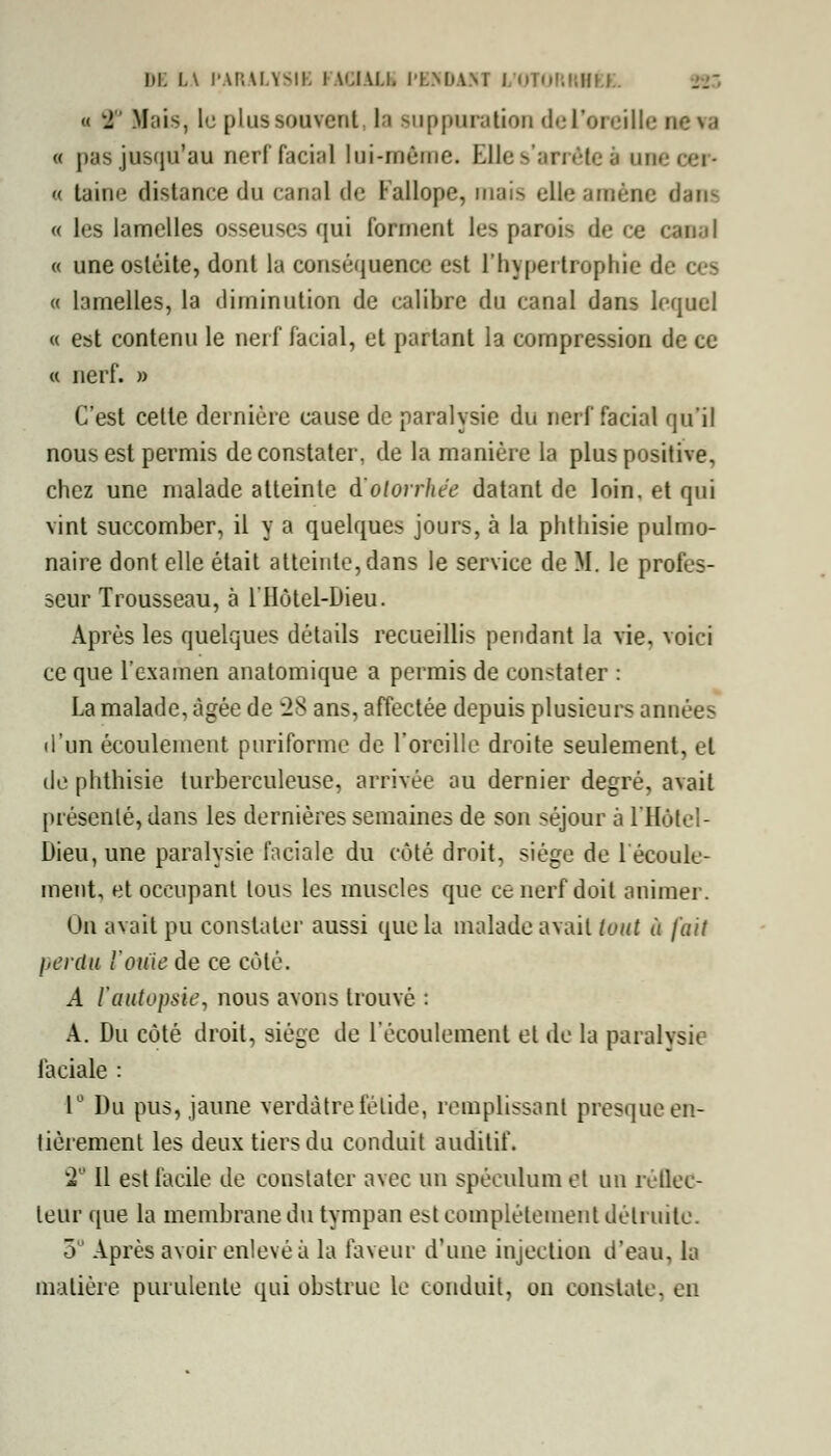 DE l.\ PARALYSIE FACIALE l'EN DAM I OTORRHEE. « 2 Mais, le plus souvent ta suppuration del'oreille ne va « pas jusqu'au nerf facial lui-même. Ole s'arrête à une « taine distance du canal de Fallope, mais elle amène dam « les lamelles osseuses qui forment les parois de ce canal « une ostéite, dont la conséquence est l'hypertrophie de ces « lamelles, la diminution de calibre du canal dans lequel « est contenu le nerf facial, et partant la compression de ce « nerf. » C'est cette dernière cause de paralysie du nerf facial qu'il nous est permis de constater, de la manière la plus positive, chez une malade atteinte à'olorrhée datant de loin, et qui vint succomber, il y a quelques jours, à la phthisie pulmo- naire dont elle était atteinte, dans le service de M. le profes- seur Trousseau, à l'Hôtel-Dieu. Après les quelques détails recueillis pendant la vie, voici ce que l'examen anatomique a permis de constater : La malade, âgée de 28 ans, affectée depuis plusieurs années d'un écoulement puriforme de l'oreille droite seulement, et de phthisie turberculeuse, arrivée au dernier degré, avait présenté, dans les dernières semaines de son séjour à l'Hôtel- Dieu, une paralysie faciale du côté droit, siège de 1 écoule- ment, et occupant tous les muscles que ce nerf doit animer. On avait pu constater aussi que la malade avait tout à fait perdu l'ouïe de ce côté. A l'autopsie, nous avons trouvé : A. Du côté droit, siège de l'écoulement et de la paralysie faciale : 1° Du pus, jaune verdàtre fétide, remplissant presque en- tièrement les deux tiers du conduit auditif. 2 Il est facile de constater avec un spéculum et un réflec- teur que la membrane du tympan est complètement détruite. 3° Après avoir enlevé à la faveur d'une injection d'eau, la matière purulente qui obstrue te conduit, on constate, en