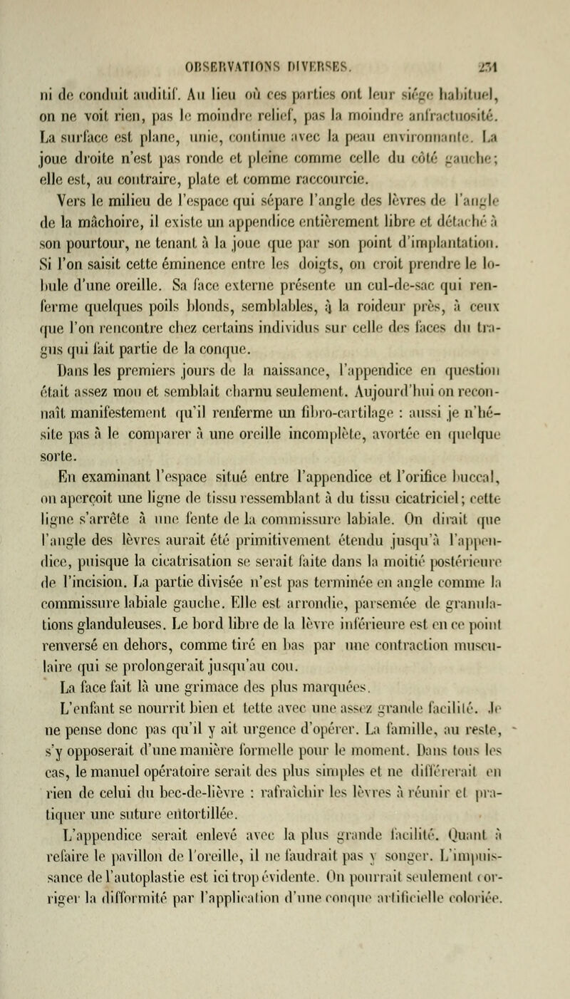 ni de conduit auditif. An lieu où ces parties ont leur riége habitue), on ne voit rien, pas le moindre relief, |)as la moindre anfractuofltté. La surface est plane, unir, continue avec la peau environnante. I.a joue droite n'est pas rondo et pleine comme celle du côté gauche; elle est, au contraire, plate et comme raccourcie. Vers le milieu de l'espace qui sépare l'angle des lèvres de l'angle de la mâchoire, il existe un appendice entièrement libre et détaché 3 son pourtour, ne tenant à la joue que par son point d'implantation. Si l'on saisit cette éminence entre les doigts, on croit prendre le lo- bule d'une oreille. Sa face externe présente un cul-de-sac qui ren- ferme quelques poils blonds, semblables, ;j la roideur près, à ceux que l'on rencontre chez certains individus sur celle des lacis du tra- gus qui fait partie de la conque. Dans les premiers jours de la naissance, l'appendice en question était assez mou et semblait charnu seulement. Aujourd'hui on recon- naît manifestement qu'il renferme un fîbro-cartilage : aussi je n'hé- site pas à le comparer à une oreille incomplète, avortée en quoique sorte. En examinant l'espace situé entre l'appendice et l'orifice buccal, on aperçoit une ligne de tissu ressemblant à du tissu cicatriciel; cette ligne s'arrête à une fente de la commissure labiale. On dirait que l'angle des lèvres aurait été primitivement étendu jusqu'à L'appen- dice, puisque la cicatrisation se serait faite dans la moitié postérieure do l'incision. La partie divisée n'est pas terminée on angle comme la commissure labiale gauche. Elle est arrondie, parsemée de granula- tions glanduleuses. Le bord libre de la lèvre inférieure osl en ce point renversé en dehors, comme tiré en bas par une contraction muscu- laire qui se prolongerait jusqu'au cou. La face fait là une grimace des plus marquées. L'enfant se nourrit bien et telle avec une ass< / grande facilité, .le ne pense donc pas qu'il y ait urgence d'opérer. La famille, au reste, - s'y opposerait d'une manière formelle pour le moment. Dans tous li- ens, le manuel opératoire serait des plus simples et ne différerait en rien de celui du bec-de-lièvre : rafraîchir les lèvres à réunir et pra- tiquer une suture entortillée. L'appendice serait enlevé avec la plus grande facilité. Quanl à refaire le pavillon de l'oreille, il ne faudrait [tas \ songer. L'impuis- sance del'auloplastie est ici trop évidente. On pourrait seulement cor- riger la difformité par l'application d'une conque artificielle coloriée.