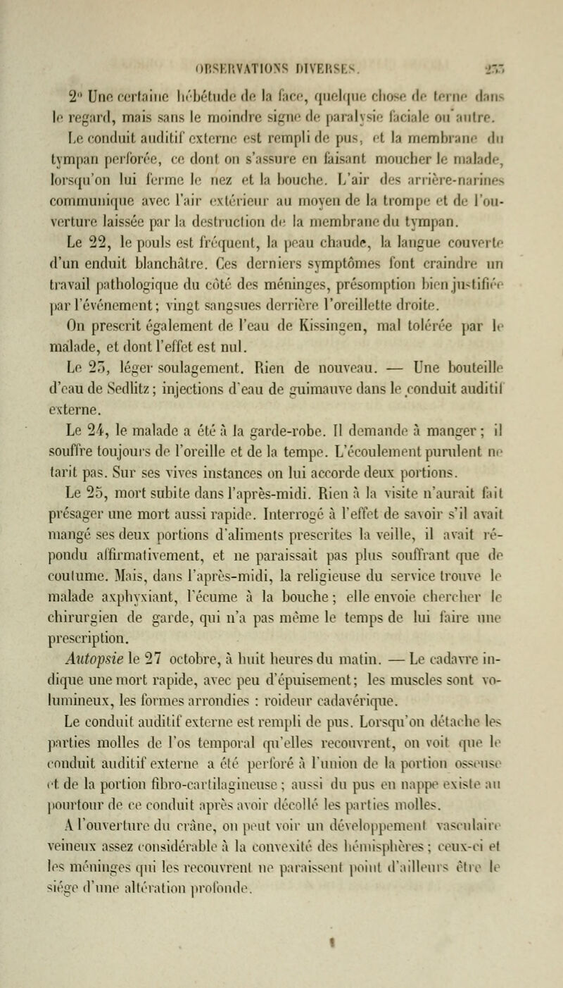 2 Une certaine hébétude de la face, quelque chose de terne dam le regard, mais sans le moindre signe de paralysie faciale on antre. Le conduit auditif externe est rempli de pus, et la membrane du tympan perforée, ce dont on s'assure ni faisant moucher le malade, lorsqu'on lui ferme le nez et la bouche. L'air des arrière-narines communique avec, l'air extérieur au moyen de la trompe et de l'ou- verture laissée par la destruction de la membrane du tympan. Le 22, le pouls est fréquent, la peau chaude, la langue couverte d'un enduit blanchâtre. Ces derniers symptômes font craindre an travail pathologique du côté des méninges, présomption bien justifiée par l'événement ; vingt sangsues derrière l'oreillette droite. On prescrit également de l'eau de Kissingen, mal tolérée par le malade, et dont l'effet est nul. Le 27», léger soulagement. Rien de nouveau. — Une l>outeille d'eau de Sedlitz ; injections d'eau de guimauve dans le conduit auditil externe. Le 24, le malade a été à la garde-robe. II demande à manger; il souffre toujours de l'oreille et de la tempe. L'écoulement purulent ne tarit pas. Sur ses vives instances on lui accorde deux portions. Le 25, mort subite dans l'après-midi. Rien à la visite n'aurait fait présager une mort aussi rapide. Interrogé à l'effet de savoir s'il avait mangé ses deux portions d'aliments prescrites la veille, il avait ré- pondu affirmativement, et ne paraissait pas plus souffrant que de coutume. Mais, dans l'après-midi, la religieuse du service trouve le malade axphyxiant, l'écume à la bouche; elle envoie chercher le chirurgien de garde, qui n'a pas même le temps de lui faire une prescription. Autopsie le 27 octobre, à huit heures du malin. — Le cadavre in- dique une mort rapide, avec peu d'épuisement; les muscles sont vo- lumineux, les formes arrondies : raideur cadavérique. Le conduit auditif externe est rempli de pus. Lorsqu'on détache le-* parties molles de l'os temporal qu'elles recouvrent, on voit que le conduit auditif externe a été perforé à l'union de la portion osseuse et de la portion fibro-carlilagineuse ; aussi du pus en nappe existe an pourtour de ce conduit après avoir décollé les parties molles. A l'ouverture du crâne, on peut voir un développement vasciilaiiv veineux assez considérable à la convexité des hémisphères; ceux-ci et les méninges qui les recouvrent ne paraissent point d'ailleurs être l> siège d'une altération profonde-.