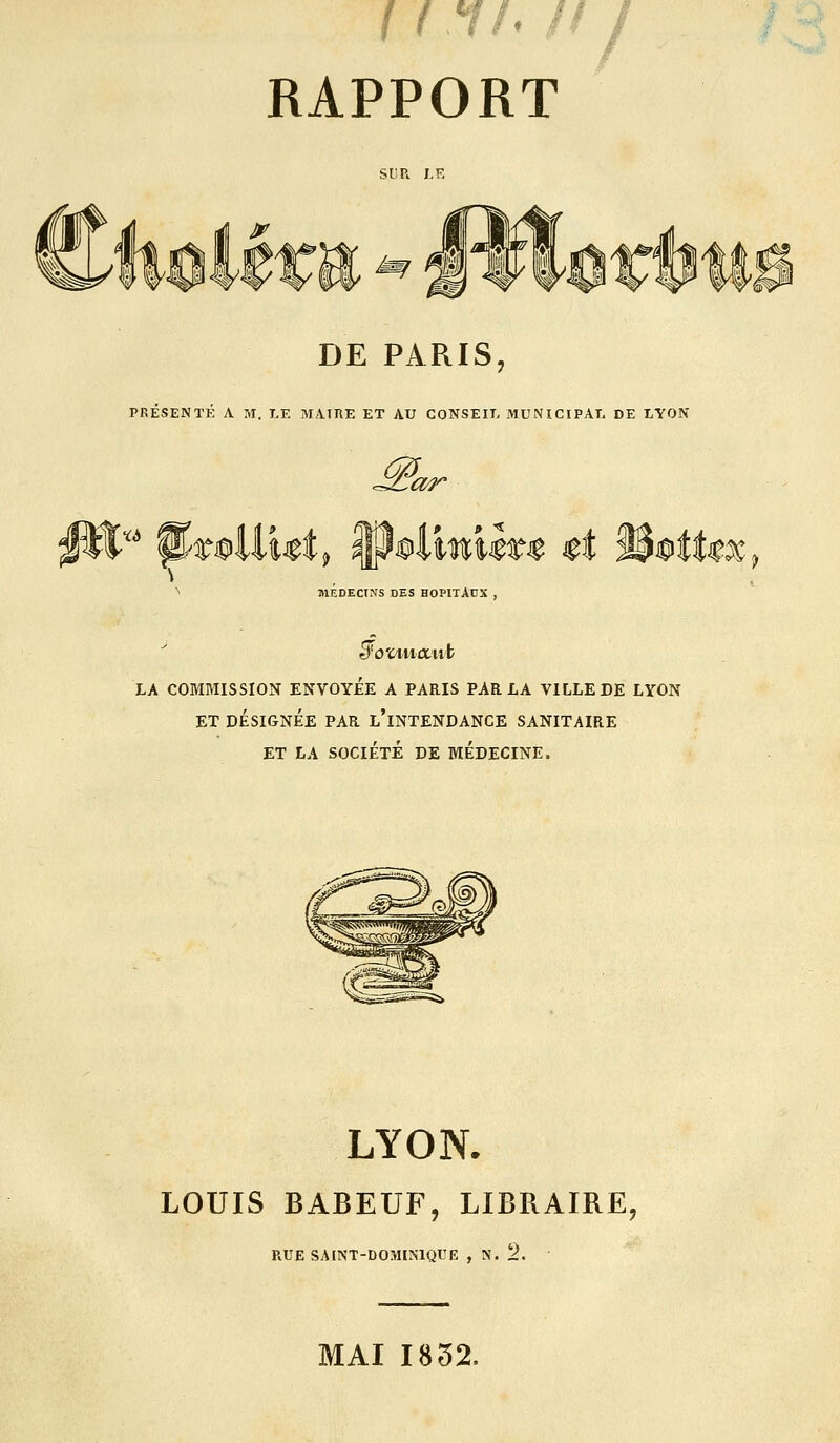 RAPPORT SUR LE ^ IJww w tt 11 DE PARIS, PRESENTE A M. LE MA.IRE ET AU CONSEIT, MUNICIPAT. DE LYON M or X6 ^ MEDECINS DES HOPITAUX , LA COMMISSION ENVOYEE A PARIS PARLA VILLE DE LYON ET DÉSIGNÉE PAR l'iNTENDANCE SANITAIRE ET LA SOCIÉTÉ DE MEDECINE. LYON. LOUIS BABEUF, LIBRAIRE, RUE SAINT-DOMINIQUE , N. 2. MAI 1832,