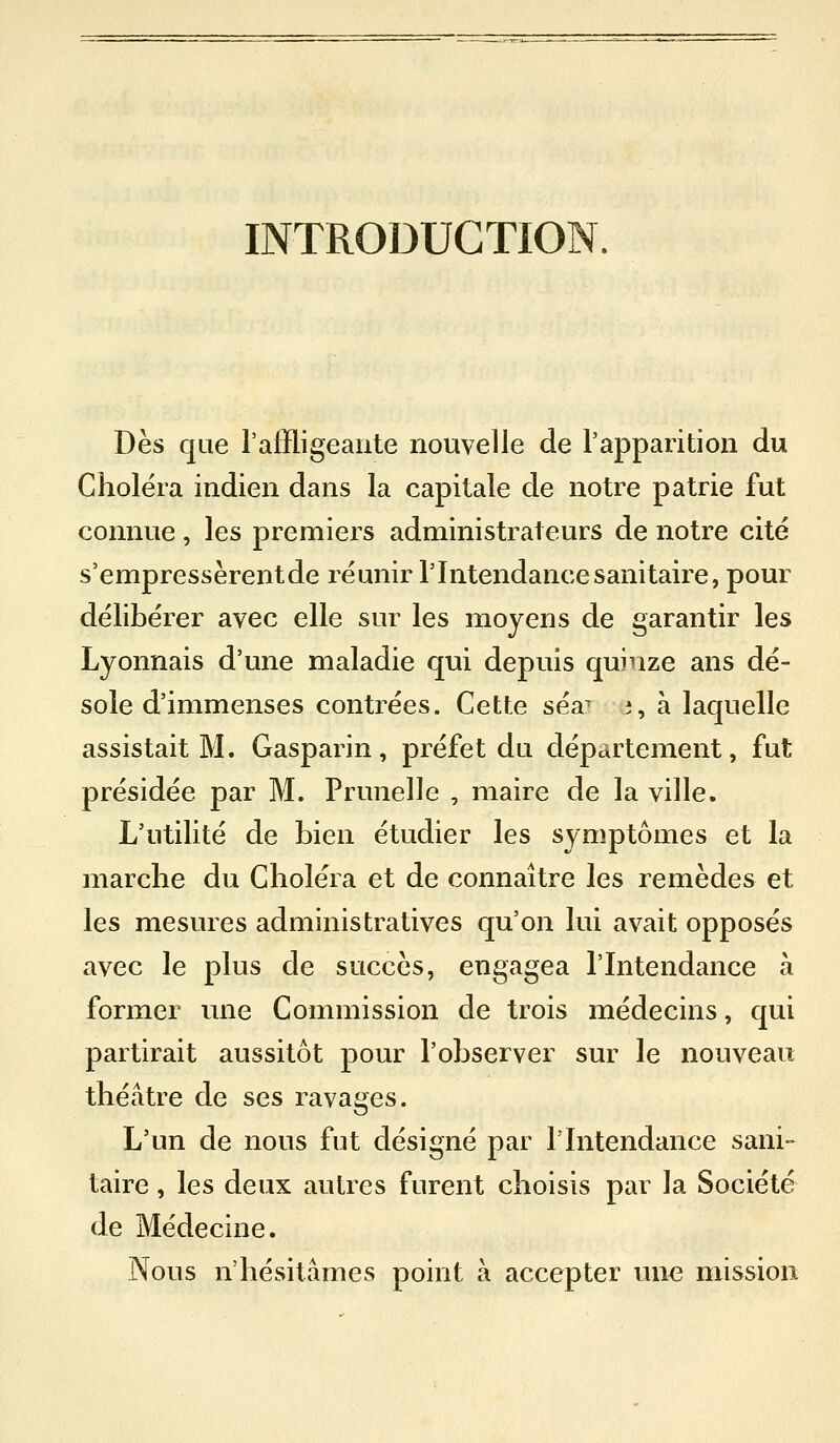INTRODUCTION. Dès que l'affligeante nouvelle de l'apparition du Choiera indien dans la capitale de notre patrie fut connue , les premiers administrateurs de notre cité s'empressèrentde réunir l'Intendance sanitaire, pour délibérer avec elle sur les moyens de garantir les Lyonnais d'une maladie qui depuis quinze ans dé- sole d'immenses contrées. Cette séa^ i, à laquelle assistait M. Gasparin, préfet du département, fut présidée par M. Prunelle , maire de la ville. L'utilité de bien étudier les symptômes et la marche du Choléra et de connaître les remèdes et les mesures administratives qu'on lui avait opposés avec le plus de succès, engagea l'Intendance à former une Commission de trois médecins, qui partirait aussitôt pour l'observer sur le nouveau théâtre de ses ravages. L'un de nous fut désigné par l'Intendance sani- taire , les deux autres furent choisis par la Société de Médecine. Nous n'hésitâmes point k accepter une mission