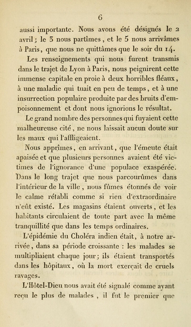 aussi importante. Nous avons été désignés le 2 avril ; le 5 nous partîmes, et le 5 nous arrivâmes à Paris, que nous ne quittâmes que le soir du 14. Les renseignements qui nous furent transmis dans le trajet de Lyon à Paris, nous peignirent cette immense capitale en proie à deux horribles fléaux, h. une maladie qui tuait en peu de temps, et à une insurreclion populaire produite par des bruits d'em- poisonnement et dont nous ignorions le résultat. Le grand nombre des personnes qui fuyaient cette malheureuse cité, ne nous laissait aucun doute sur les maux qui l'affligeaient. Nous apprîmes, en arrivant, que l'émeute était apaisée et que plusieurs personnes avaient été vic- times de l'ignorance d'une populace exaspérée. Bans le long trajet que nous parcourûmes dans l'intérieur de la ville , nous fûmes étonnés de voir le calme rétabli comme si rien d'extraordinaire n'eût existé. Les magasins étaient ouverts , et les habitants circulaient de toute part avec la même tranquillité que dans les temps ordinaires. L'épidémie du Choléra indien était, à notre ar- rivée , dans sa période croissante : les malades se multipliaient chaque jour; ils étaient transportés dans les hôpitaux, où la mort exerçait de cruels ravages. L'Hôtel-Dieu nous avait été signalé comme avant reçu le plus de malades , il fut le premier que