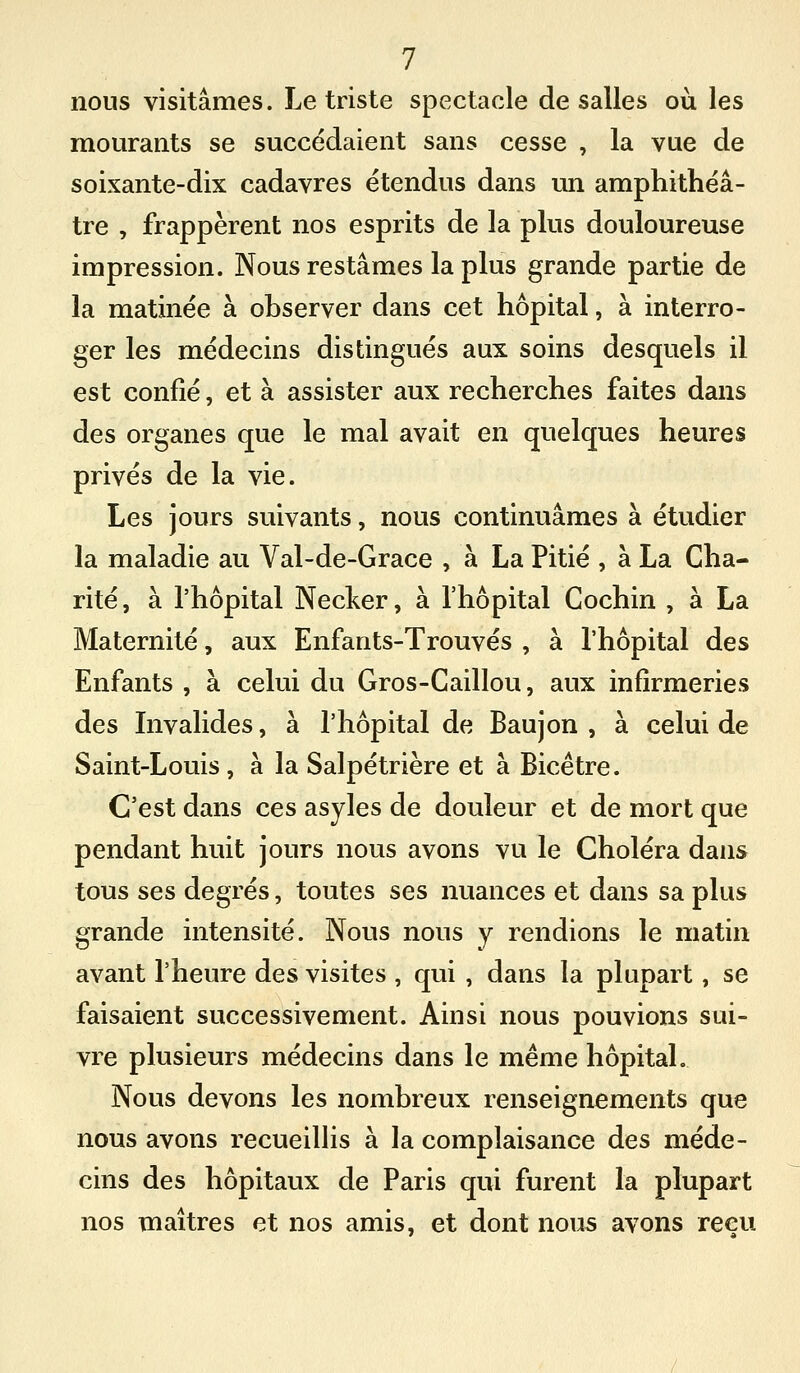 nous visitâmes. Le triste spectacle de salles où les mourants se succédaient sans cesse , la vue de soixante-dix cadavres étendus dans un amphithéâ- tre , frappèrent nos esprits de la plus douloureuse impression. Nous restâmes la plus grande partie de la matinée à observer dans cet hôpital, à interro- ger les médecins distingués aux soins desquels il est confié, et à assister aux recherches faites dans des organes que le mal avait en quelques heures privés de la vie. Les jours suivants, nous continuâmes à étudier la maladie au Val-de-Grace , à La Pitié , à La Cha- rité , à l'hôpital Necker, à l'hôpital Cochin , à La Maternité, aux Enfants-Trouvés , à l'hôpital des Enfants , à celui du Gros-Caillou, aux infirmeries des Invalides, à l'hôpital de Baujon , à celui de Saint-Louis, à la Salpétrière et à Bicétre. C'est dans ces asyles de douleur et de mort que pendant huit jours nous avons vu le Choléra dans tous ses degrés, toutes ses nuances et dans sa plus grande intensité. Nous nous y rendions le matin avant l'heure des visites , qui , dans la plupart, se faisaient successivement. Ainsi nous pouvions sui- vre plusieurs médecins dans le même hôpital. Nous devons les nombreux renseignements que nous avons recueillis à la complaisance des méde- cins des hôpitaux de Paris qui furent la plupart nos maîtres et nos amis, et dont nous avons reçu