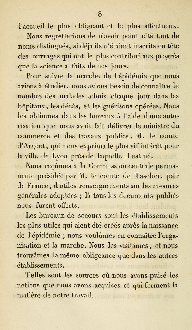 l'accueil le plus obligeant et le plus affectueux. Nous regretterions de n'avoir point cité tant de noms distingués, si déjà ils n'étaient inscrits en tête des ouvrages qui ont le plus contribué aux progrès que la science a faits de nos jours. Pour suivre la marche de l'épidémie que nous avions à étudier, nous avions besoin de connaître le nombre des malades admis chaque jour dans les hôpitaux, les décès, et les guérisons opérées. Nous les obtînmes dans les bureaux à l'aide d'une auto- risation que nous avait fait délivrer le ministre du commerce et des travaux publics , M. le comte d'Argout, qui nous exprima le plus vif intérêt pour la ville de Ljon près de laquelle il est né. Nous reçûmes à la Commission centrale perma- nente présidée par M. le comte de Tascher, pair de France, d'utiles renseignements sur les mesures générales adoptées ; là tous les documents publiés nous furent offerts. Les bureaux de secours sont les établissements les plus utiles qui aient été créés après la naissance de l'épidémie ; nous voulûmes en connaître l'orga- nisation et la marche. Nous les visitâmes, et nous trouvâmes la même obligeance que dans les autres établissements. Telles sont les sources où nous avons puisé les notions que nous avons acquises et qui forment la matière de notre travail.