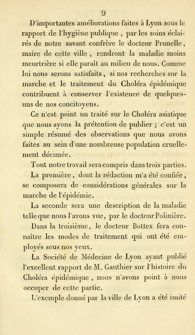 D'importantes améliorations faites à Lyon sous le rapport de l'hygiène publique , par les soins éclai- rés de notre savant confrère le docteur Prunelle, maire de cette ville , rendront la maladie moins meurtrière si elle paraît au milieu de nous. Comme lui nous serons satisfaits , si nos recherches sur la marche et le traitement du Choléra épidémique contribuent à conserver l'existence de quelques- uns de nos concitoyens. Ce n'est point un traité sur le Choléra asiatique que nous ayons la prétention de publier ; c'est un simple résumé des observations que nous avons faites au sein d'une nombreuse population cruelle- ment décimée. Tout notre travail sera compris dans trois parties. La première , dont la rédaction m'a été confiée , se composera de considérations générales sur la marche de l'épidémie. La seconde sera une description de la maladie telle que nous l'avons vue, par le docteur Polinière. Dans la troisième, le docteur BoLtex fera con- naître les modes de traitement qui ont été em- ployés sous nos yeux. La Société de Médecine de Lyon ayant publié l'excellent rapport de M. Gauthier sur l'histoire du Choléra épidémique , nous n'avons point à nous occuper de cette partie. L'exemple donné par la ville de Lyon a été imité