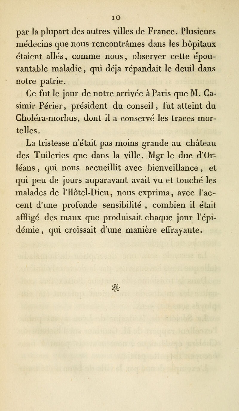 par la plupart des autres villes de France. Plusieurs médecins que nous rencontrâmes dans les hôpitaux étaient allés, comme nous, observer cette épou- vantable maladie, qui déjà répandait le deuil dans notre patrie. Ce fut le jour de notre arrivée à Paris que M. Ca- simir Périer, président du conseil, fut atteint du Choléra-morbus, dont il a conservé les traces mor- telles. La tristesse n'était pas moins grande au château des Tuileries que dans la ville. Mgr le duc d'Or- léans , qui nous accueillit avec bienveillance, et qui peu de jours auparavant avait vu et touché les malades de l'Hôtel-Dieu, nous exprima, avec l'ac- cent d'une profonde sensibilité , combien il était affligé des maux que produisait chaque jour l'épi- démie, qui croissait d'une manière effrayante.