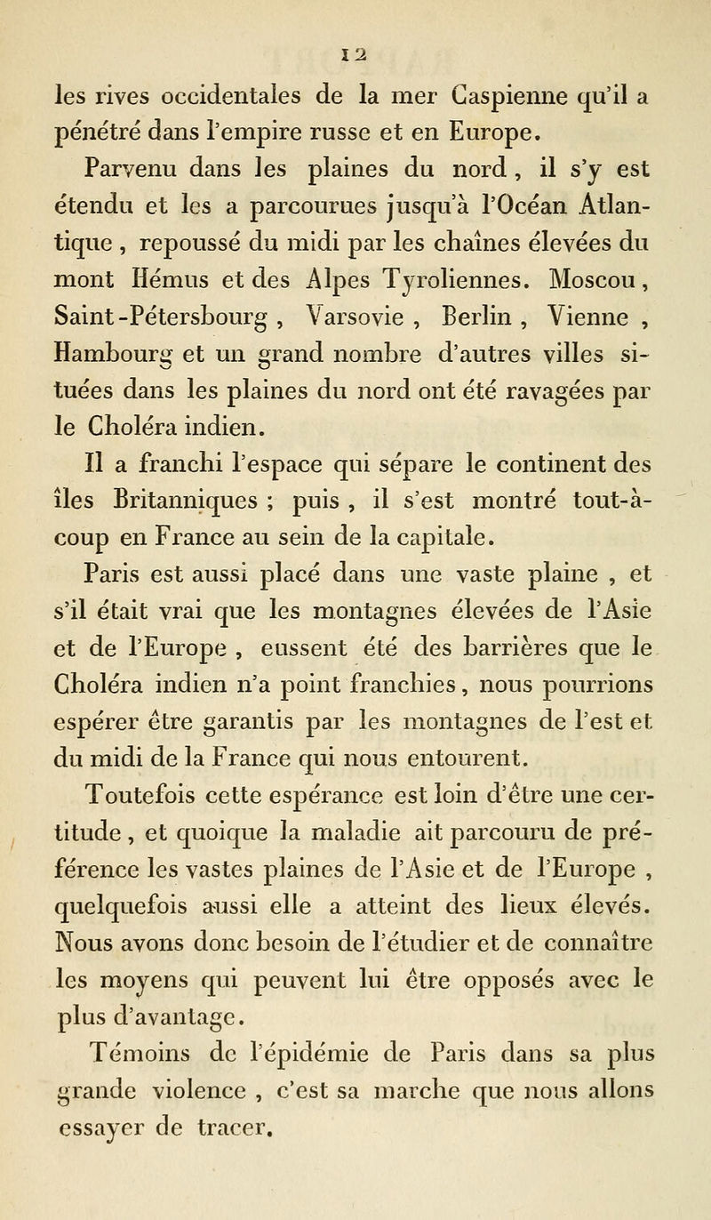les rives occidentales de la mer Caspienne qu'il a pénétré dans l'empire russe et en Europe. Parvenu dans les plaines du nord, il s'y est étendu et les a parcourues jusqu'à l'Océan Atlan- tique , repoussé du midi par les chaînes élevées du mont Hémus et des Alpes Tyroliennes. Moscou, Saint-Pétersbourg , Varsovie , Berlin , Vienne , Hambourg et un grand nombre d'autres villes si- tuées dans les plaines du nord ont été ravagées par le Choléra indien. Il a franchi l'espace qui sépare le continent des îles Britanniques ; puis , il s'est montré tout-à- coup en France au sein de la capitale. Paris est aussi placé dans une vaste plaine , et s'il était vrai que les montagnes élevées de l'Asie et de l'Europe , eussent été des barrières que le Choléra indien n'a point franchies, nous pourrions espérer être garantis par les montagnes de l'est et du midi de la France qui nous entourent. Toutefois cette espérance est loin d'être une cer- titude , et quoique la maladie ait parcouru de pré- férence les vastes plaines de l'Asie et de l'Europe , quelquefois aussi elle a atteint des lieux élevés. Nous avons donc besoin de l'étudier et de connaître les moyens qui peuvent lui être opposés avec le plus d'avantage. Témoins de l'épidémie de Paris dans sa plus grande violence , c'est sa marche que nous allons essayer de tracer.