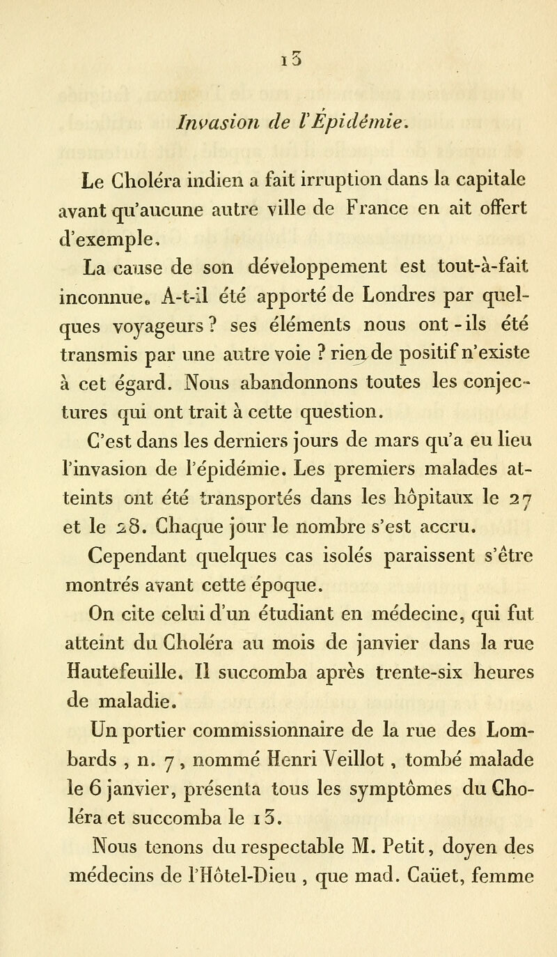 Invasion de VEpidémie. Le Choléra indien a fait irruption dans la capitale avant qu'aucune autre ville de France en ait offert d'exemple, La cause de son développement est tout-à-fait inconnue» A-t-il été apporté de Londres par quel- ques voyageurs ? ses éléments nous ont - ils été transmis par une autre voie ? rien de positif n'existe à cet égard. Nous abandonnons toutes les conjec- tures qui ont trait à cette question. C'est dans les derniers jours de mars qu'a eu lieu l'invasion de l'épidémie. Les premiers malades at- teints ont été transportés dans les hôpitaux le 27 et le ^8. Chaque jour le nombre s'est accru. Cependant quelques cas isolés paraissent s'être montrés avant cette époque. On cite celui d'un étudiant en médecine, qui fut atteint du Choléra au mois de janvier dans la rue Hautefeuille, Il succomba après trente-six heures de maladie. Un portier commissionnaire de la rue des Lom- bards , n. 7 , nommé Henri Veillot, tombé malade le 6 janvier, présenta tous les symptômes du Cho- léra et succomba le 13. Nous tenons du respectable M. Petit, doyen des médecins de l'Hôtel-Dieu , que mad. Caiiet, femme