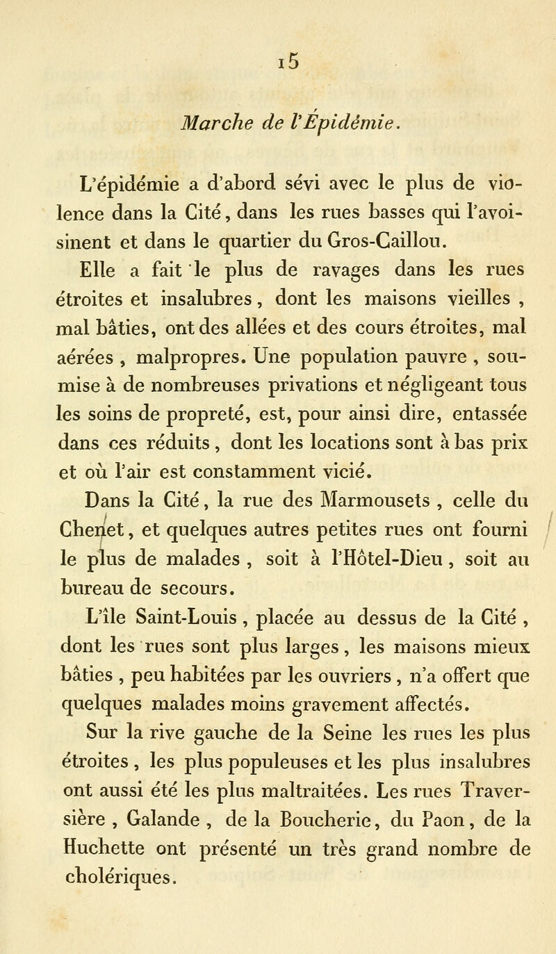 r Marche de VEpidémie. L'épidémie a d'abord sévi avec le plus de vio- lence dans la Cité, dans les rues basses qui l'avoi- sinent et dans le quartier du Gros-Caillou. Elle a fait le plus de ravages dans les rues étroites et insalubres, dont les maisons vieilles , mal bâties, ont des allées et des cours étroites, mal aérées , malpropres. Une population pauvre , sou- mise à de nombreuses privations et négligeant tous les soins de propreté, est, pour ainsi dire, entassée dans ces réduits, dont les locations sont à bas prix et où l'air est constamment vicié. Dans la Cité, la rue des Marmousets , celle du Chenet, et quelques autres petites rues ont fourni le plus de malades , soit à l'Hôtel-Dieu, soit au bureau de secours. L'ile Saint-Louis, placée au dessus de la Cité , dont les rues sont plus larges, les maisons mieux bâties , peu habitées par les ouvriers , n'a offert que quelques malades moins gravement affectés. Sur la rive gauche de la Seine les rues les plus étroites , les plus populeuses et les plus insalubres ont aussi été les plus maltraitées. Les rues Traver- sière , Galande , de la Boucherie, du Paon, de la Huchette ont présenté un très grand nombre de cholériques.
