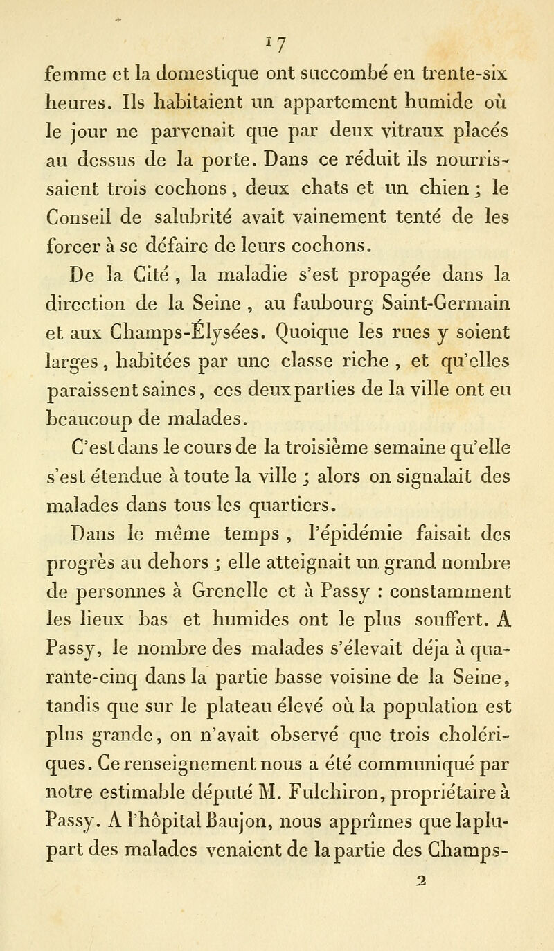 femme et la domestique ont succombé en trente-six heures. Ils habitaient un appartement humide où le jour ne parvenait que par deux vitraux placés au dessus de la porte. Dans ce réduit ils nourris- saient trois cochons, deux chats et un chien ; le Conseil de salubrité avait vainement tenté de les forcer à se défaire de leurs cochons. De la Cité , la maladie s'est propagée dans la direction de la Seine , au faubourg Saint-Germain et aux Champs-Elysées. Quoique les rues y soient larges, habitées par une classe riche , et qu'elles paraissent saines, ces deux parties de la ville ont eu beaucoup de malades. C'est dans le cours de la troisième semaine qu'elle s'est étendue à toute la ville ; alors on signalait des malades dans tous les quartiers. Dans le même temps , l'épidémie faisait des progrès au dehors ; elle atteignait un, grand nombre de personnes à Grenelle et à Passy : constamment les lieux bas et humides ont le plus souffert. A Passy, le nombre des malades s'élevait déjà à qua- rante-cinq dans la partie basse voisine de la Seine, tandis que sur le plateau élevé oiji la population est plus grande, on n'avait observé que trois choléri- ques. Ce renseignement nous a été communiqué par notre estimable député M. Fulchiron, propriétaire à Passy. A l'hôpital Baujon, nous apprîmes quelaplu- part des malades venaient de la partie des Champs-