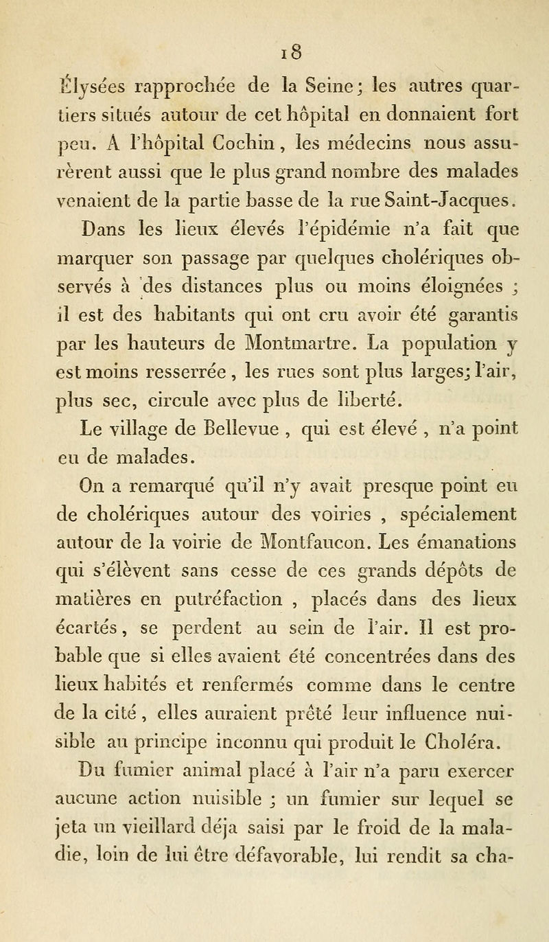 Elysées rapprochée de la Seine; les autres quar- tiers situés autour de cet hôpital en donnaient fort peu, A l'hôpital Gochin, les médecins nous assu- rèrent aussi que le plus grand nombre des malades venaient de la partie basse de la rue Saint-Jacques. Dans les lieux élevés l'épidémie n'a fait que marquer son passage par quelques cholériques ob- servés à des distances plus ou moins éloignées ; il est des habitants qui ont cru avoir été garantis par les hauteurs de Montmartre. La population y est moins resserrée , les rues sont plus larges; l'air, plus sec, circule avec plus de liberté. Le village de Bellevue , qui est élevé , n'a point eu de malades. On a remarqué qu'il n'y avait presque point eu de cholériques autour des voiries , spécialement autour de la voirie de Montfaucon. Les émanations qui s'élèvent sans cesse de ces grands dépôts de matières en putréfaction , placés dans des lieux écartés, se perdent au sein de l'air. Il est pro- bable que si elles avaient été concentrées dans des lieux habités et renfermés comme dans le centre de la cité, elles auraient prêté leur influence nui- sible au principe inconnu qui produit le Choléra. Du fumier animal placé à l'air n'a paru exercer aucune action nuisible ; un fumier sur lequel se jeta un vieillard déjà saisi par le froid de la mala- die, loin de lui être défavorable, lui rendit sa cha-