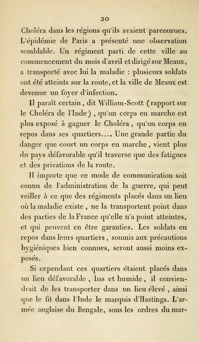 Choléra dans les régions qu'ils avaient parcourues. L'épidémie de Paris a présenté une observation semblable. Un régiment parti de cette ville au commencement du mois d'avril et dirigé sur Meaux, a transporté avec lui la maladie : plusieurs soldats ont été atteints sur la route, et la ville de Meaux est devenue un foyer d'infection. Il paraît certain, dit William-Scott ( rapport sur le Choléra de l'Inde) , qu'un corps en marche est plus exposé à gagner le Choléra , qu'un corps en repos dans ses quartiers.... Une grande partie du danger que court un corps en marche, vient plus du pays défavorable qu'il traverse que des fatigues et des privations de la route. Il importe que ce mode de communication soit connu de l'administration de la guerre, qui peut veiller à ce que des régiments placés dans un lieu où la maladie existe , ne la transportent point dans des parties de la France qu'elle n'a point atteintes, et qui peuvent en être garanties. Les soldats en repos dans leurs quartiers , soumis aux précautions hygiéniques bien connues, seront aussi moins ex- posés. Si cependant ces quartiers étaient placés dans un lieu défavorable , bas et humide , il convien- drait de les transporter dans un lieu élevé , ainsi que le fit dans l'Inde le marquis d'Hastings. L'ar- mée anglaise du Bengale, sous les ordres du mar-