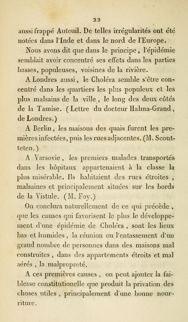 aussi frappé Auteuil. De telles irrégularités ont été notées dans l'Inde et dans le nord de l'Europe. Nous avons dit que dans le principe , l'épidémie semblait avoir concentré ses effets dans les parties Lasses, populeuses, voisines de la rivière. A Londres aussi, le Choléra semble s'être con- centré dans les quartiers les plus populeux et les plus malsains de la ville , le long des deux côtés de la Tamise. (Lettre du docteur Halma-Grand, de Londres.) A Berlin, les maisons des quais furent les pre- mières infectées, puis les rues adjacentes. (M. Scout- teten.) A Varsovie , les premiers malades transportés dans les hôpitaux appartenaient à la classe la plus misérable. Ils habitaient des rues étroites , malsaines et principalement situées sur les bords de la Vistule. (M. Foy.) On conclura naturellement de ce qui précède , que les causes qui favorisent le plus le développe- ment d'une épidémie de Choléra , sont les lieux bas et humides , la réunion ou l'entassement d'un grand nombre de personnes dans des maisons mal construites , dans des appartements étroits et mal aérés , la malpropreté. A ces premières causes , on peut ajouter la fai- blesse constitutionelle que produit la privation des choses utiles , principalement d'une bonne nour- riture .