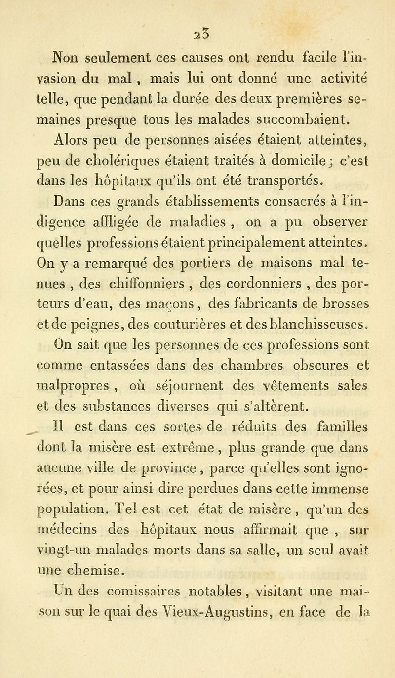 25 Non seulement ces causes ont rendu facile l'in- vasion du mal , mais lui ont donné une activité telle, que pendant la durée des deux premières se- maines presque tous les malades succombaient. Alors peu de personnes aisées étaient atteintes, peu de cholériques étaient traités à domicile; c'est dans les hôpitaux qu'ils ont été transportés. Dans ces grands établissements consacrés à l'in- digence affligée de maladies , on a pu observer quelles professions étaient principalement atteintes. On y a remarqué des portiers de maisons mal te- nues , des chiffonniers , des cordonniers , des por- teurs d'eau, des maçons , des fabricants de brosses et de peignes, des couturières et des blanchisseuses. On sait que les personnes de ces professions sont comme entassées dans des chambres obscures et malpropres , où séjournent des vêtements sales et des substances diverses qui s'altèrent. ^ Il est dans ces sortes de réduits des familles dont ]a misère est extrême, plus grande que dans aucune ville de province , parce qu elles sont igno- rées, et pour ainsi dire perdues dans cette immense population. Tel est cet état de misère , qu'un des médecins des hôpitaux nous afïirmait que , sur vingt-un malades morts dans sa salle, un seul avait une chemise. Un des comissaires notables, visitant une mai- son sur le quai des Vieux-Augustins, en face de la