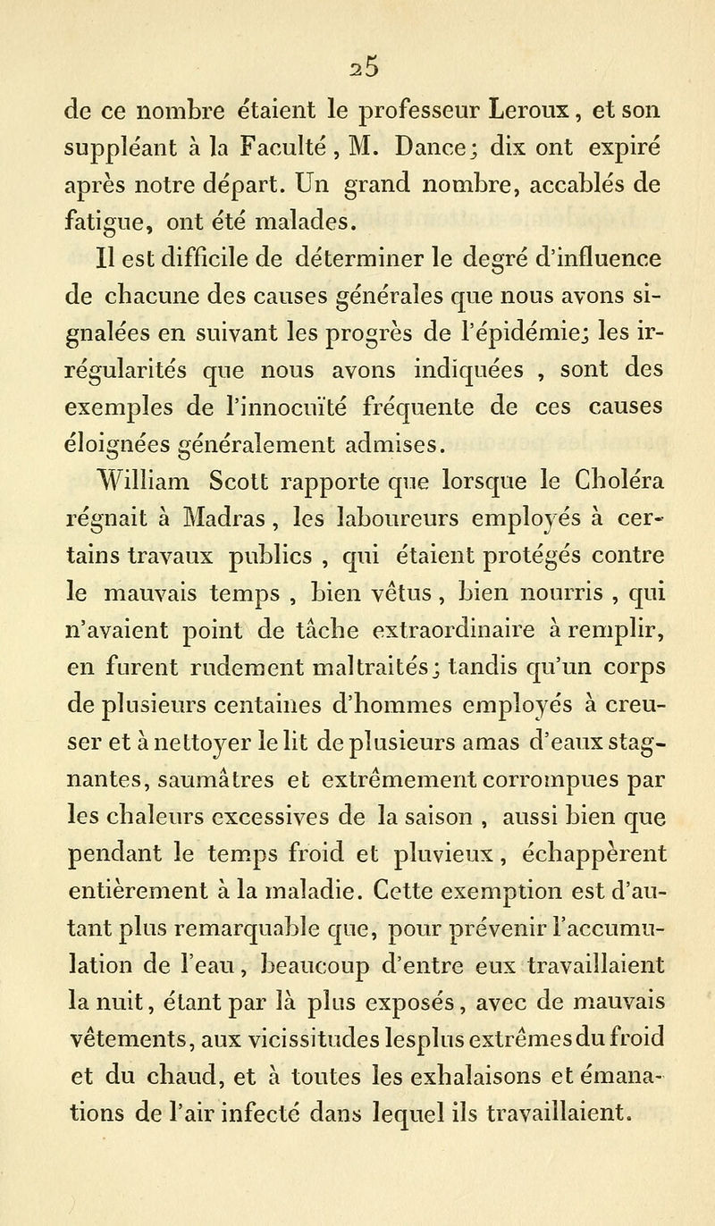 de ce nombre étaient le professeur Leroux, et son suppléant à la Faculté , M. Dance; dix ont expiré après notre départ. Un grand nombre, accablés de fatigue, ont été malades. Il est difficile de déterminer le degré d'influence de cbacune des causes générales que nous avons si- gnalées en suivant les progrès de l'épidémie; les ir- régularités que nous avons indiquées , sont des exemples de l'innocuité fréquente de ces causes éloignées généralement admises. William Scott rapporte que lorsque le Cboléra régnait à Madras, les laboureurs employés à cer- tains travaux publics , qui étaient protégés contre le mauvais temps , bien vêtus , bien nourris , qui n'avaient point de tâche extraordinaire à remplir, en furent rudement maltraités; tandis qu'un corps de plusieurs centaines d'hommes employés à creu- ser et à nettoyer le lit de plusieurs amas d'eaux stag- nantes, saumâ très et extrêmement corrompues par les chaleurs excessives de la saison , aussi bien que pendant le temps froid et pluvieux, échappèrent entièrement à la maladie. Cette exemption est d'au- tant plus remarquable que, pour prévenir l'accumu- lation de l'eau, beaucoup d'entre eux travaillaient la nuit, étant par là plus exposés, avec de mauvais vêtements, aux vicissitudes lesplus extrêmes du froid et du chaud, et à toutes les exhalaisons et émana- tions de l'air infecté dans lequel ils travaillaient.