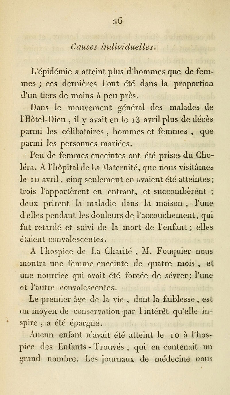Causes indi<^iduelles. L'épidémie a atteint plus d'hommes que de fem- mes j ces dernières l'ont été dans la proportion d'un tiers de moins à peu près. Dans le mouvement général des malades de l'Hôtel-Dieu , il y avait eu le 13 avril plus de décès parmi les célibataires , hommes et femmes , que parmi les personnes mariées. Peu de femmes enceintes ont été prises du Cho- léra. A l'hôpital de La Maternité, que nous visitâmes le 10 avril, cinq seulement en avaient été atteintes; trois l'apportèrent en entrant, et succombèrent ; deux prirent la maladie dans la maison , l'une d'elles pendant les douleurs de l'accouchement, qui fut retardé et suivi de la mort de l'enfant ; elles étaient convalescentes. A Ihospice de La Charité , M. Fouquier nous montra une femme enceinte de quatre mois , et une nourrice qui avait été forcée de sevrer; l'une et l'autre convalescentes. Le premier âge de la vie , dont la faiblesse , est un moyen de conservation par l'intérêt qu'elle in- spire , a été épargné. Aucun enfant n'avait été atteint le lO à l'hos- pice des Enfants - Trouvés , qui en contenait un grand nombre. Les journaux de médecine nous