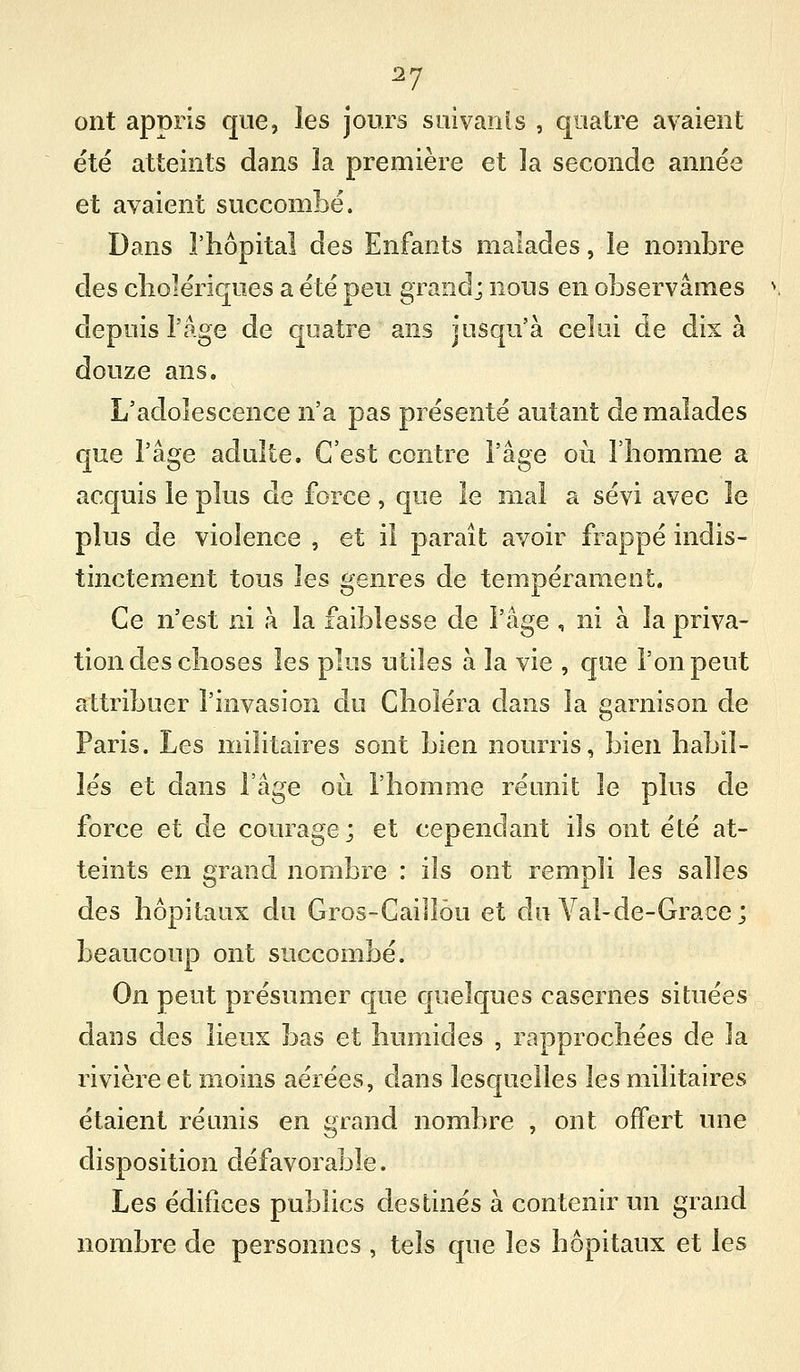 ^7 ont appris que, les jours siiivanls , quatre avaient été atteints dans la première et ]a seconde année et avaient succombé. Dans l'hôpital des Enfants malades, le nombre des cliolériques a été peu grand; nous en observâmes depuis l'Age de quatre ans jusqu'à celui de dix à douze ans. L'adolescence n'a pas présenté autant de malades que l'âge adulte. C'est contre l'âge où l'homme a acquis le plus de force, que le mal a sévi avec le plus de violence , et il paraît avoir frappé indis- tinctement tous les genres de tempérament. Ce n'est ni à la faiblesse de l'âge , ni à la priva- tion des choses les plus utiles à la vie , qae l'on peut attribuer l'invasion du Choléra dans la garnison de Paris. Les militaires sont bien nourris, bien habil- lés et dans l'âge où l'homme réunit le plus de force et de courage; et cependant ils ont été at- teints en grand nombre : ils ont rempli les salles des hôpitaux du Gros-Cailîôu et du A^al-de-Grace; beaucoup ont succombé. On peut présumer que quelques casernes situées dans des lieux bas et humides , rapprochées de la rivière et moins aérées, dans lesquelles les militaires étaient réunis en grand nombre , ont offert une disposition défavorable. Les édifices publics destinés à contenir un grand nombre de personnes , tels que les hôpitaux et les