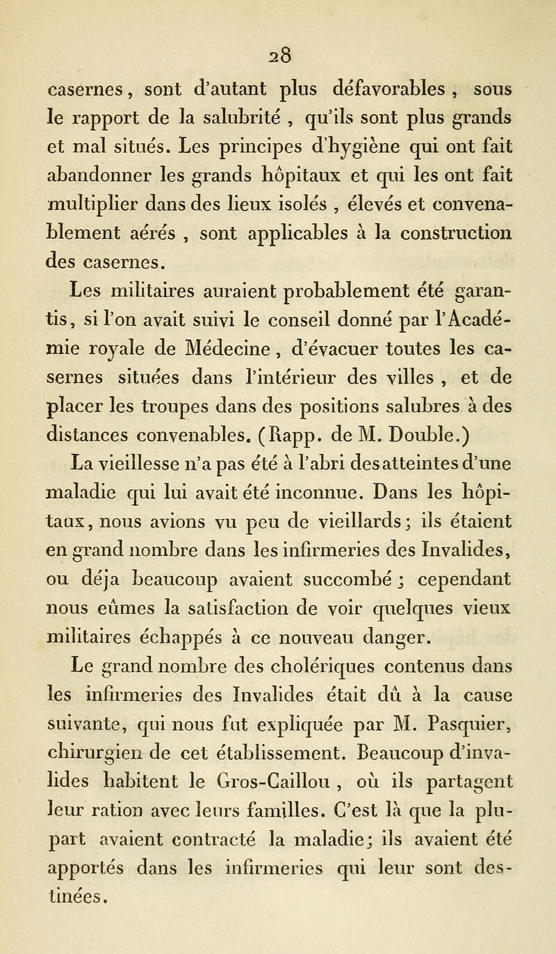 casernes, sont d'autant plus défavorables , sous le rapport de la salubrité , qu'ils sont plus grands et mal situes. Les principes d'hygiène qui ont fait abandonner les grands hôpitaux et qui les ont fait multiplier dans des lieux isoles , élevés et convena- blement aérés , sont applicables à la construction des casernes. Les militaires auraient probablement été garan- tis, si l'on avait suivi le conseil donné par l'Acadé- mie royale de Médecine, d'évacuer toutes les ca- sernes situées dans l'intérieur des villes , et de placer les troupes dans des positions salubres à des distances convenables. (Rapp. de M. Double.) La vieillesse n'a pas été à l'abri des atteintes d'une maladie qui lui avait été inconnue. Dans les hôpi- taux , nous avions vu peu de vieillards ; ils étaient en grand nombre dans les infirmeries des Invalides, ou déjà beaucoup avaient succombé ; cependant nous eûmes la satisfaction de voir quelques vieux militaires échappés à ce nouveau danger. Le grand nombre des cholériques contenus dans les infirmeries des Invalides était dû à la cause suivante, qui nous fat expliquée par M. Pasquier, chirurgien de cet établissement. Beaucoup d'inva- lides habitent le Gros-Caillou , où ils partagent leur ration avec leurs familles. C'est là que la plu- part avaient contracté la maladie; ils avaient été apportés dans les infirmeries qui leur sont des- tinées.