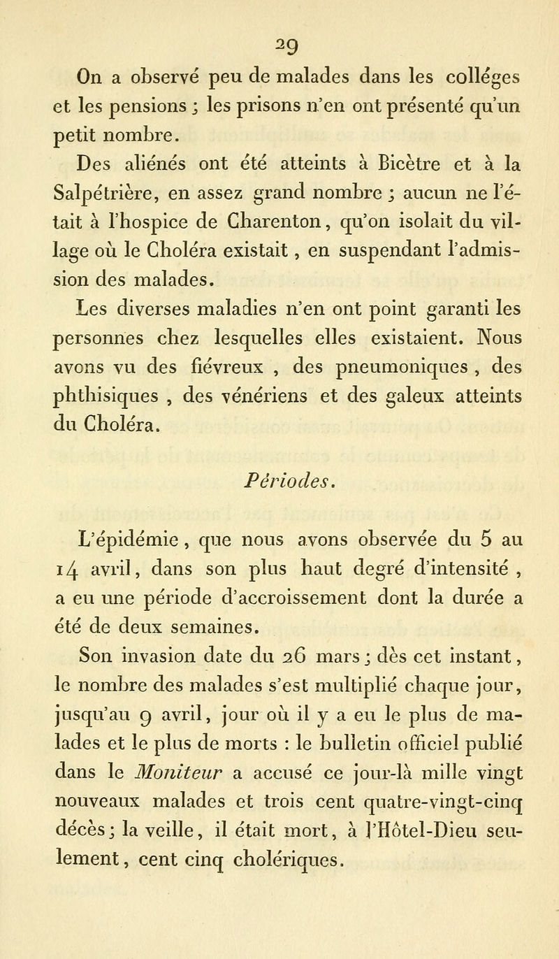 On a observé peu de malades dans les collèges et les pensions ; les prisons n'en ont présente qu'un petit nombre. Des aliénés ont été atteints à Bicètre et à la Salpétrière, en assez grand nombre ; aucun ne l'é- tait à l'hospice de Charenton, qu'on isolait du vil- lage où le Choléra existait, en suspendant l'admis- sion des malades. Les diverses maladies n'en ont point garanti les personnes chez lesquelles elles existaient. Nous avons vu des fiévreux , des pneumoniques , des phthisiques , des vénériens et des galeux atteints du Choléra. Périodes. L'épidémie, que nous avons observée du 5 au 14 avril, dans son plus haut degré d'intensité, a eu une période d'accroissement dont la durée a été de deux semaines. Son invasion date du 26 mars; dès cet instant, le nombre des malades s'est multiplié chaque jour, jusqu'au 9 avril, jour ou il y a eu le plus de ma- lades et le plus de morts : le bulletin officiel publié dans le Moniteur a accusé ce jour-là mille vingt nouveaux malades et trois cent quatre-vingt-cinq décès; la veille, il était mort, à l'Hôtel-Dieu seu- lement, cent cinq cholériques.