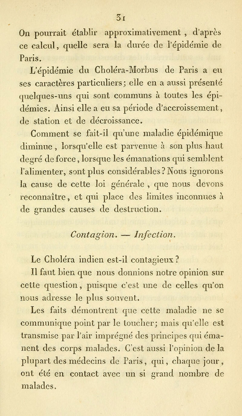 On pourrait établir approximativement , d'après ce calcul, quelle sera la durée de l'épidémie de Paris. L'épidémie du Choléra-Morbus de Paris a eu ses caractères particuliers; elle en a aussi présenté quelques-uns qui sont communs à toutes les épi- démies. Ainsi elle a eu sa période d'accroissement, de station et de décroissance. Comment se fait-il qu'une maladie épidémique diminue , lorsqu'elle est parvenue à son plus haut degré de force, lorsque les émanations qui semblent l'alimenter, sont plus considérables ? Nous ignorons la cause de cette loi générale , que nous devons reconnaître, et qui place des limites inconnues à de grandes causes de destruction. Contagion, ■— Infection. Le Choléra indien est-il contagieux ? Il faut bien que nous donnions notre opinion sur cette question, puisque c'est une de celles qu'on nous adresse le plus souvent. Les faits démontrent que cette maladie ne se communique point par le toucher; mais qu'elle est transmise par l'air imprégné des principes qui éma- nent des corps malades. C'est aussi l'opinion de la plupart des médecins de Paris, qui, chaque jour, ont été en contact avec un si grand nombre de malades.