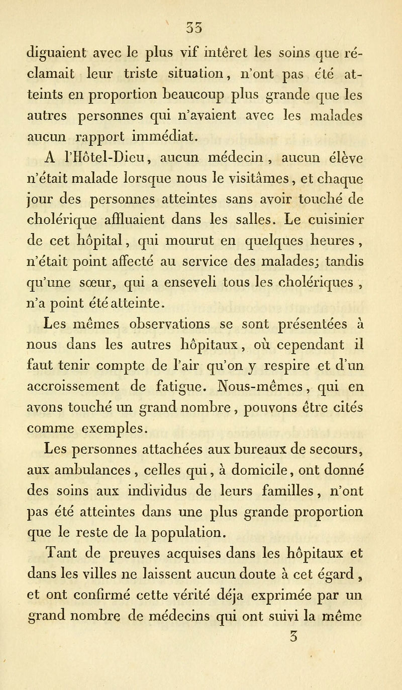 ^ 35 diguaient avec le plus vif intérêt les soins que ré- clamait leur triste situation, n'ont pas e'té at- teints en proportion beaucoup plus grande que les autres personnes qui n'avaient avec les malades aucun rapport immédiat. A l'Hôtel-Dieu, aucun médecin , aucun élève n'était malade lorsque nous le visitâmes, et chaque jour des personnes atteintes sans avoir touché de cholérique affluaient dans les salles. Le cuisinier de cet hôpital, qui mourut en quelques heures , n'était point affecté au service des malades; tandis qu'une sœur, qui a enseveli tous les cholériques , n'a point été atteinte. Les mêmes observations se sont présentées à nous dans les autres hôpitaux, où cependant il faut tenir compte de l'air qu'on y respire et d'un accroissement de fatigue. Nous-mêmes, qui en avons touché un grand nombre, pouvons être cités comme exemples. Les personnes attachées aux bureaux de secours, aux ambulances , celles qui, à domicile, ont donné des soins aux individus de leurs familles, n'ont pas été atteintes dans une plus grande proportion que le reste de la population. Tant de preuves acquises dans les hôpitaux et dans les villes ne laissent aucun doute à cet égard , et ont confirmé cette vérité déjà exprimée par un grand nombre de médecins qui ont suivi la même 3