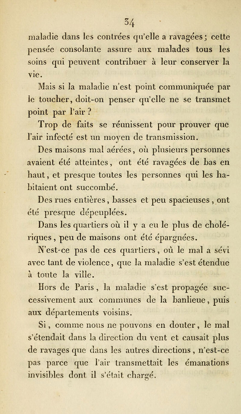 maladie dans les contrées qu'elle a ravagées; cette pensée consolante assure aux malades tous les soins qui peuvent contribuer à leur conserver la vie. Mais si la maladie n'est point communiquée par le toucher, doit-on penser qu'elle ne se transmet point par l'air ? Trop de faits se réunissent pour prouver que l'air infecté est un moyen de transmission. Des maisons mal aérées, où plusieurs personnes avaient été atteintes, ont été ravagées de bas en haut, et presque toutes les personnes qui les ha- bitaient ont succombé. Des rues entières, basses et peu spacieuses , ont été presque dépeuplées. Dans les quartiers oii il y a eu le plus de cholé- riques, peu de maisons ont été épargnées. N'est-ce pas de ces quartiers, où le mal a sévi avec tant de violence, que la maladie s'est étendue à toute la ville. Hors de Paris , la maladie s'est propagée suc- cessivement aux communes de la banlieue, puis aux départements voisins. Si, comme nous ne pouvons en douter, le mal s'étendait dans la direction du vent et causait plus de ravages que dans les autres directions, n'est-ce pas parce que l'air transmettait les émanations invisibles dont il s'était chargé.