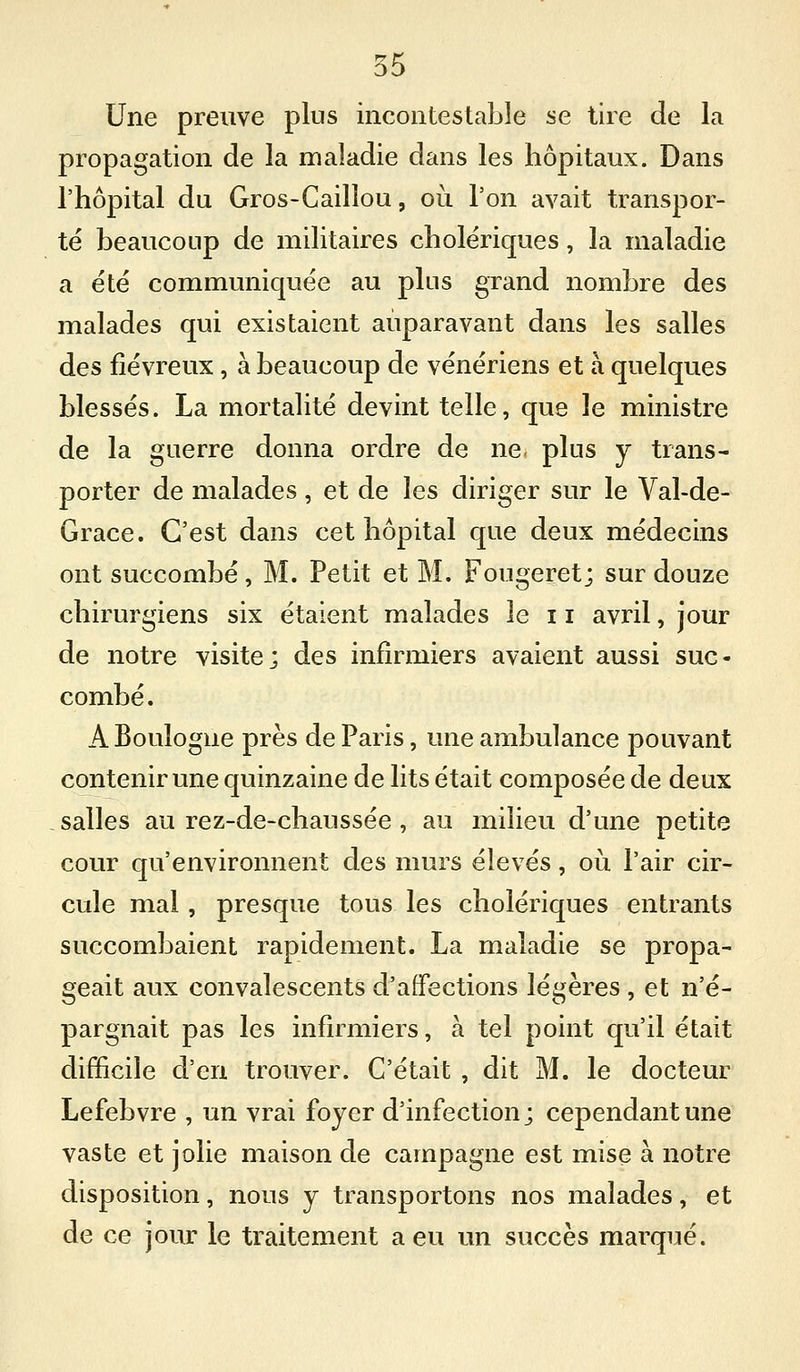 Une preuve plus incontestable se tire de la propagation de la maladie dans les hôpitaux. Dans l'hôpital du Gros-Cailîou, où l'on avait transpor- té beaucoup de militaires cholériques, la maladie a été communiquée au plus grand nombre des malades qui existaient auparavant dans les salles des fiévreux, à beaucoup de vénériens et à quelques blessés. La mortalité devint telle, que le ministre de la guerre donna ordre de ne, plus y trans- porter de malades, et de les diriger sur le Val-de- Grace. C'est dans cet hôpital que deux médecins ont succombé, M. Petit et M. Fougeret; sur douze chirurgiens six étaient malades le 11 avril, jour de notre visite; des infirmiers avaient aussi suc- combé. A Boulogne près de Paris, une ambulance pouvant contenir une quinzaine de lits était composée de deux salles au rez-de-chaussée , au milieu d'une petite cour qu'environnent des murs élevés, où l'air cir- cule mal, presque tous les cholériques entrants succombaient rapidement. La maladie se propa- geait aux convalescents d'affections légères , et n'é- pargnait pas les infirmiers, à tel point qu'il était difïicile d'en trouver. C'était , dit M. le docteur Lefebvre , un vrai foyer d'infection; cependant une vaste et jolie maison de campagne est mise à notre disposition, nous y transportons nos malades, et de ce jour le traitement a eu un succès marqué.