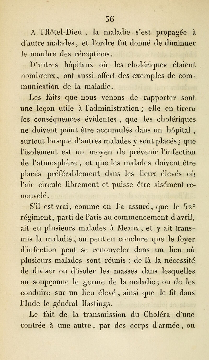 A l'Hôtel-Dieii , la maladie s*est propagée à d'autre malades, et l'ordre fut donné de diminuer le nombre des réceptions. D'autres hôpitaux où les cholériques étaient nombreux, ont aussi offert des exemples de com- munication de la maladie. Les faits que nous venons de rapporter sont une leçon utile à l'administration ; elle en tirera ]es conséquences évidentes , que les cholériques ne doivent point être accumulés dans un hôpital , surtout lorsque d'autres malades y sont placés; que l'isolement est un moyen de prévenir l'infection de l'atmosphère , et que les malades doivent être placés préférablement dans les lieux élevés où l'air circule librement et puisse être aisément re- nouvelé . S'il est vrai, comme on l'a assuré, que le 5^° régiment, parti de Paris au commencement d'avril, ait eu plusieurs malades à Meaux, et y ait trans- mis la maladie, on peut en conclure que le foyer d'infection peut se renouveler dans un lieu où plusieurs malades sont réunis : de là la nécessité de diviser ou d'isoler les masses dans lesquelles on soupçonne le germe de la maladie ; ou de les conduire sur un lieu élevé , ainsi que le fit dans l'Inde le général Hastings. Le fait de la transmission du Choléra d'une contrée à vme autre, par des corps d'armée, ou
