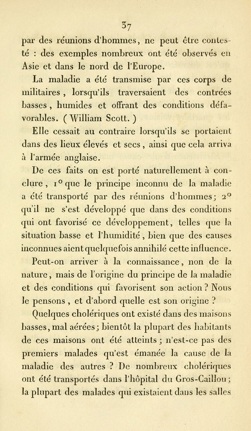 par des réunions d'hommes, ne peut être contes- té : des exemples nombreux ont été observés en Asie et dans le nord de l'Europe. La maladie a été transmise par ces corps de militaires , lorsqu'ils traversaient des contrées basses , humides et offrant des conditions défa- vorables. (William Scott.) Elle cessait au contraire lorsqu'ils se portaient dans des lieux élevés et secs, ainsi que cela arriva à l'armée anglaise. De ces faits on est porté naturellement à con- clure , i^que le principe inconnu de la maladie a été transporté par des réunions d'hommes; 2° qu'il ne s'est développé que dans des conditions qui ont favorisé ce développement, telles que la situation basse et l'humidité, bien que des causes inconnues aient quelquefois annihilé cette influence. Peut-on arriver à la connaissance, non de la nature, mais de l'origine du principe de la maladie et des conditions qui favorisent son action ? Nous le pensons , et d'abord quelle est son origine ? Quelques cholériques ont existé dans des maisons basses, mal aérées; bientôt la plupart des habitants de ces maisons ont été atteints ; n'est-ce pas des premiers malades qu'est émanée la cause de la maladie des autres ? De nombreux cholériques ont été transportés dans l'hôpital du Gros-Caillou; la plupart des malades qui existaient dans les salles