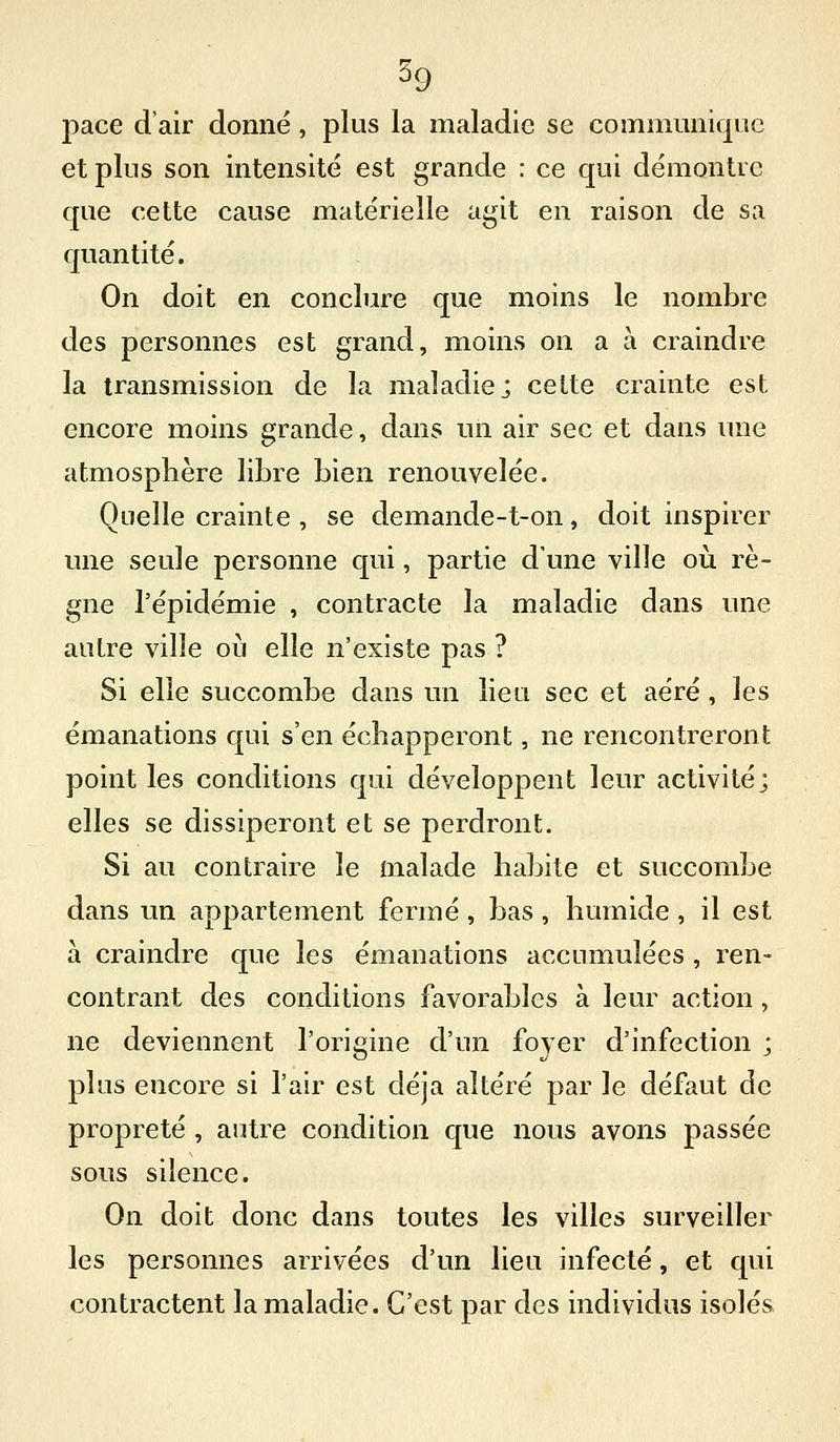 pace d'air donne, plus la maladie se communique et plus son intensité est grande : ce qui démontre que cette cause matérielle agit en raison de sa quantité. On doit en conclure que moins le nombre des personnes est grand, moins on a à craindre la transmission de la maladie; cette crainte est encore moins grande, dans un air sec et dans une atmosphère libre bien renouvelée. Quelle crainte , se demande-t-on, doit inspirer une seule personne qui, partie d'une ville où rè- gne l'épidémie , contracte la maladie dans une autre ville oii elle n'existe pas ? Si elle succombe dans un lieu sec et aéré , les émanations qui s'en échapperont, ne rencontreront point les conditions qui développent leur activité; elles se dissiperont et se perdront. Si au contraire le malade habite et succombe dans un appartement fermé, bas, humide , il est à craindre que les émanations accumulées , ren- contrant des conditions favorables à leur action , ne deviennent l'origine d'un foyer d'infection ; plus encore si l'air est déjà altéré par le défaut de propreté , autre condition que nous avons passée sous silence. On doit donc dans toutes les villes surveiller les personnes arrivées d'un lieu infecté, et qui contractent la maladie. C'est par des individus isolés