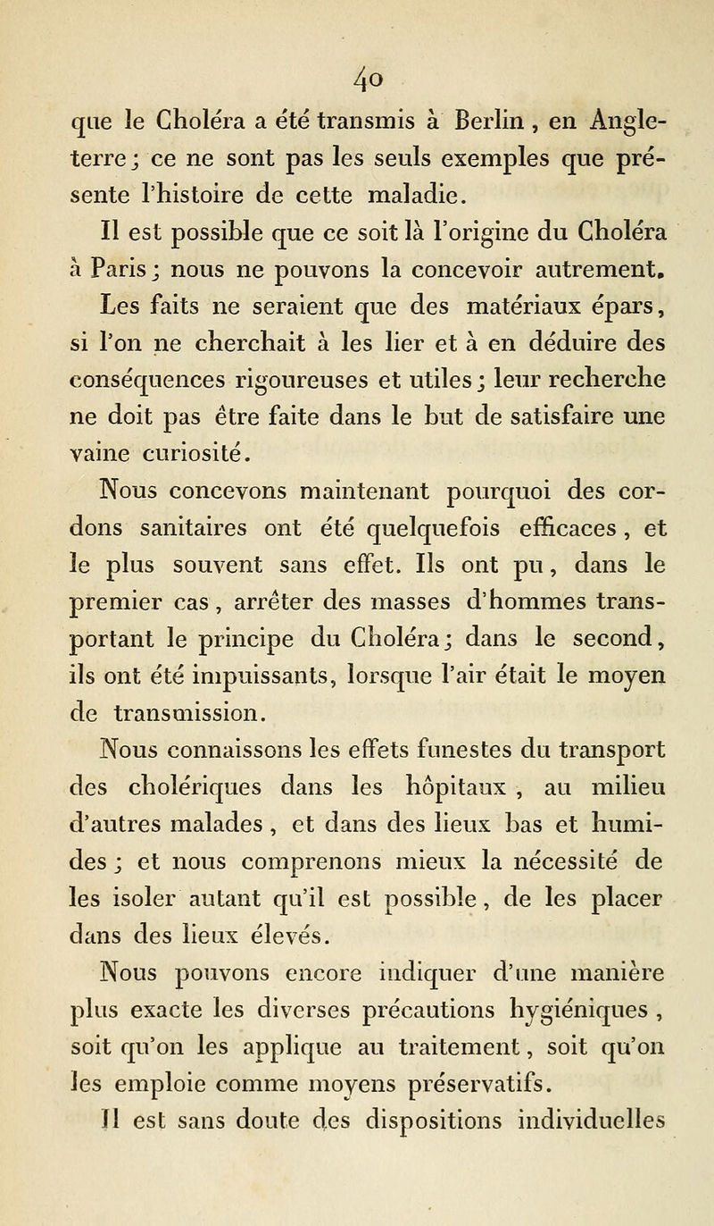que îe Choléra a été transmis à Berlin , en Angle- terre ; ce ne sont pas les seuls exemples que pré- sente l'histoire de cette maladie. Il est possible que ce soit là l'origine du Choléra à Paris j nous ne pouvons la concevoir autrement. Les faits ne seraient que des matériaux épars, si Ton ne cherchait à les lier et à en déduire des conséquences rigoureuses et utiles ; leur recherche ne doit pas être faite dans le but de satisfaire une vaine curiosité. Nous concevons maintenant pourquoi des cor- dons sanitaires ont été quelquefois efficaces, et le plus souvent sans effet. Ils ont pu, dans le premier cas , arrêter des masses d'hommes trans- portant le principe du Choléra; dans le second, ils ont été impuissants, lorsque l'air était le moyen de transmission. Nous connaissons les effets funestes du transport des cholériques dans les hôpitaux , au milieu d'autres malades , et dans des lieux bas et humi- des ; et nous comprenons mieux la nécessité de les isoler autant qu'il est possible, de les placer dans des lieux élevés. Nous pouvons encore indiquer d'une manière plus exacte les diverses précautions hygiéniques , soit qu'on les applique au traitement, soit qu'on les emploie comme moyens préservatifs. Il est sans doute des dispositions individuelles