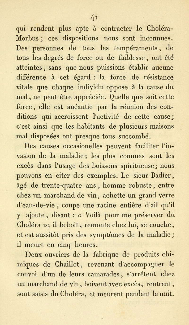 qui rendent plus apte à contracter le Choléra- MorLusj ces dispositions nous sont inconnues. Des personnes de tous les tempéraments, de tous les degrés de force ou de faiblesse, ont été atteintes, sans que nous puissions établir aucune différence à cet égard : la force de résistance vitale que chaque individu oppose à la cause du mal, ne peut être appréciée. Quelle que soit cette force, elle est anéantie par la réunion des con- ditions qui accroissent l'activité de cette cause; c'est ainsi que les habitants de plusieurs maisons mal disposées ont presque tous succombé. Des causes occasionelles peuvent faciliter l'in- vasion de la maladie; les plus connues sont les excès dans l'usage des boissons spiritueuse; nous pouvons en citer des exemples. Le sieur Badier, âgé de trente-quatre ans , homme robuste, entre chez un marchand de vin, achette un grand verre d'eau-de-vie , coupe une racine entière d'ail qu'il y ajoute , disant : « Voilà pour me préserver du Choléra 5^; il le boit, remonte chez lui, se couche, et est aussitôt pris des symptômes de la maladie; il meurt en cinq heures. Deux ouvriers de la fabrique de produits chi- miques de Chaillot, revenant d'accompagner le convoi d'un de leurs camarades, s'arrêtent chez un marchand de vin, boivent avec excès, rentrent, sont saisis du Choléra, et meurent pendant la nuit.