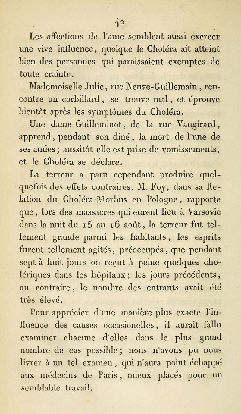 Les affections de l'ame semblent aussi exercer une vive influence, quoique le Choléra ait atteint bien des personnes qui paraissaient exemptes de toute crainte. Mademoiselle Julie, rue Neuve-Guillemain , ren- contre un corbillard, se trouve mal, et éprouve bientôt après les symptômes du Choléra. Une dame Guilleminot, de la rue Vaugirard, apprend, pendant son diné, la mort de l'une de ses amies; aussitôt elle est prise de vomissements, et le Choléra se déclare. La terreur a paru cependant produire quel- quefois des effets contraires. M. Foy, dans sa Re- lation du Choléra-Morbus en Pologne, rapporte que, lors des massacres qui eurent lieu à Varsovie dans la nuit du 15 au 16 août, la teiTeur fut tel- lement grande parmi les habitants, les esprits furent tellement agités, préoccupés , que pendant sept à huit jours on reçut à peine quelques cho- lériques dans les hôpitaux; les jours précédents, au contraire, le nombre des entrants avait été très élevé* Pour apprécier d'une manière plus exacte l'in- fluence des causes occasionelles, il aurait fallu examiner chacune d'elles dans le plus grand nombre de cas possible ; nous n'avons pu nous livrer a un tel examen, qui n'aura point échappé aux médecins de Paris , mieux placés pour un semblable travail.