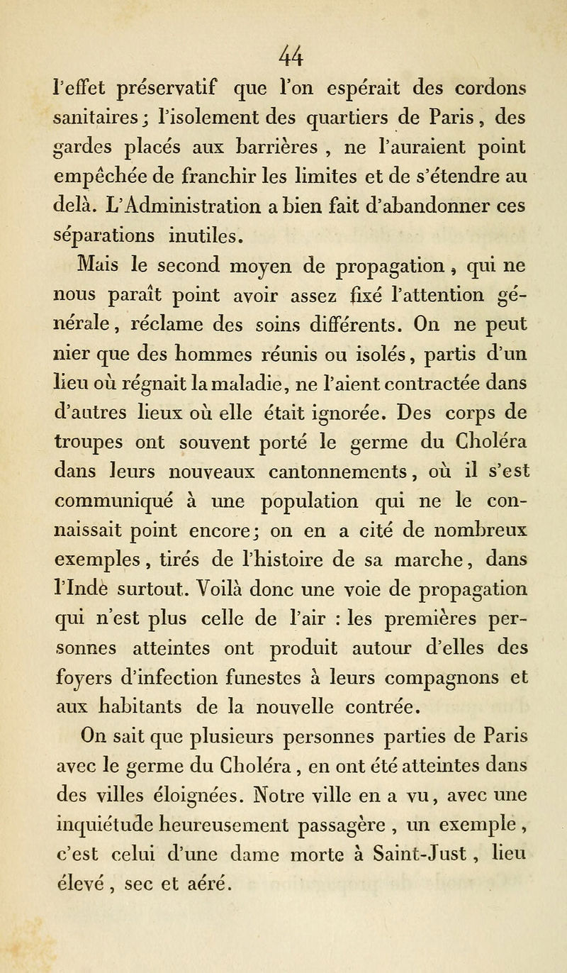 l'effet préservatif que l'on espérait des cordons sanitaires ; l'isolement des quartiers de Paris, des gardes placés aux barrières , ne l'auraient point empêchée de franchir les limites et de s'étendre au delà. L'Administration a bien fait d'abandonner ces séparations inutiles. Mais le second moyen de propagation, qui ne nous paraît point avoir assez fixé l'attention gé- nérale, réclame des soins différents. On ne peut nier que des hommes réunis ou isolés, partis d'un lieu où régnait la maladie, ne l'aient contractée dans d'autres lieux où elle était ignorée. Des corps de troupes ont souvent porté le germe du Choléra dans leurs nouveaux cantonnements, où il s'est communiqué à une population qui ne le con- naissait point encore; on en a cité de nombreux exemples, tirés de l'histoire de sa marche, dans l'Inde surtout. Voilà donc une voie de propagation qui n'est plus celle de l'air : les premières per- sonnes atteintes ont produit autour d'elles des foyers d'infection funestes à leurs compagnons et aux habitants de la nouvelle contrée. On sait que plusieurs personnes parties de Paris avec le germe du Choléra, en ont été atteintes dans des villes éloignées. Notre ville en a vu, avec une inquiétude heureusement passagère , un exemple , c'est celui d'une dame morte à Saint-Just, lieu élevé, sec et aéré.
