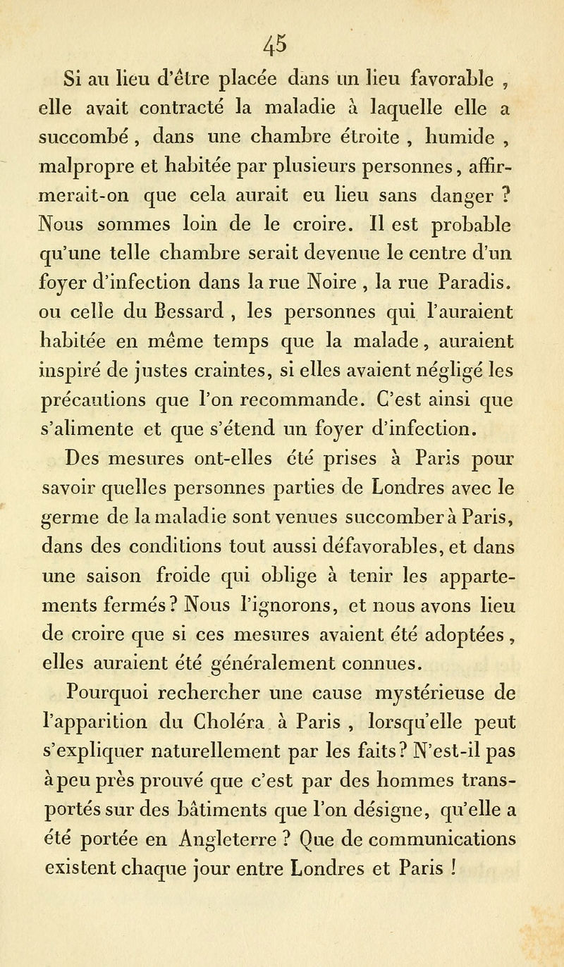 Si au lieu d'être placée dans un lieu favorable , elle avait contracté la maladie à laquelle elle a succombé , dans une chambre étroite , humide , malpropre et habitée par plusieurs personnes, affir- merait-on que cela aurait eu lieu sans danger ? Nous sommes loin de le croire. Il est probable qu'une telle chambre serait devenue le centre d'un foyer d'infection dans la rue Noire , la rue Paradis, ou celle du Bessard , les personnes qui l'auraient habitée en même temps que la malade, auraient inspiré de justes craintes, si elles avaient négligé les précautions que l'on recommande. C'est ainsi que s'alimente et que s'étend un foyer d'infection. Des mesures ont-elles été prises à Paris pour savoir quelles personnes parties de Londres avec le germe de la maladie sont venues succombera Paris, dans des conditions tout aussi défavorables, et dans une saison froide qui oblige à tenir les apparte- ments fermés ? Nous l'ignorons, et nous avons lieu de croire que si ces mesures avaient été adoptées, elles auraient été généralement connues. Pourquoi rechercher une cause mystérieuse de l'apparition du Choléra à Paris , lorsqu'elle peut s'expliquer naturellement par les faits? N'est-il pas à peu près prouvé que c'est par des hommes trans- portés sur des bâtiments que l'on désigne, qu'elle a été portée en Angleterre ? Que de communications existent chaque jour entre Londres et Paris !