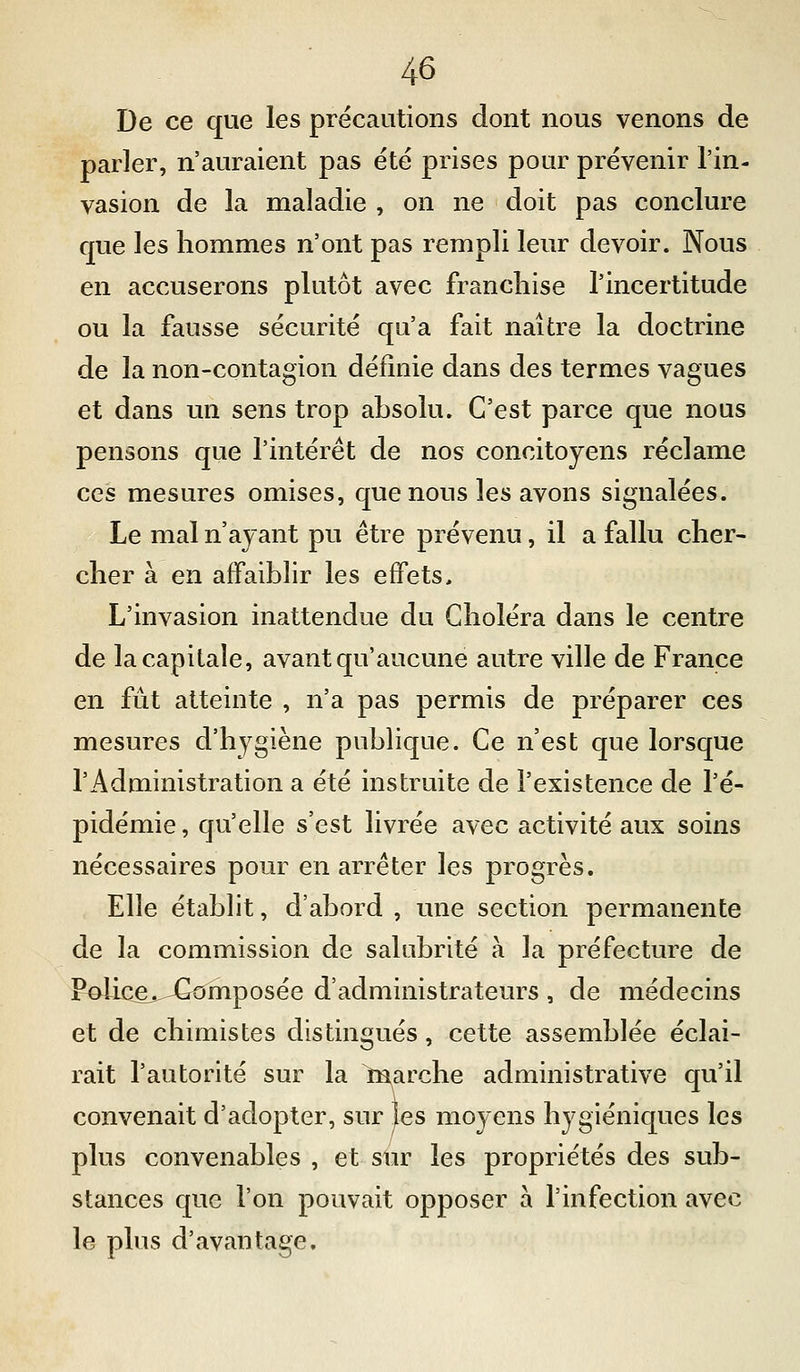 De ce que les précautions dont nous venons de parler, n'auraient pas été prises pour prévenir l'in- vasion de la maladie , on ne doit pas conclure que les hommes n'ont pas rempli leur devoir. Nous en accuserons plutôt avec franchise l'incertitude ou la fausse sécurité qu'a fait naître la doctrine de la non-contagion définie dans des termes vagues et dans un sens trop ahsolu. C'est parce que nous pensons que l'intérêt de nos concitoyens réclame ces mesures omises, que nous les avons signalées. Le mal n'ayant pu être prévenu, il a fallu cher- cher à en affaiblir les effets. L'invasion inattendue du Choléra dans le centre de la capitale, avant qu'aucune autre ville de France en fût atteinte , n'a pas permis de préparer ces mesures d'hygiène publique. Ce n'est que lorsque l'Administration a été instruite de l'existence de l'é- pidémie , qu'elle s'est livrée avec activité aux soins nécessaires pour en arrêter les progrès. Elle établit, d'abord , une section permanente de la commission de salubrité à la préfecture de FôIic^e^jGomposée d'administrateurs , de médecins et de chimistes distingués, cette assemblée éclai- rait l'autorité sur la marche administrative qu'il convenait d'adopter, sur les moyens hygiéniques les plus convenables , et sur les propriétés des sub- stances que l'on pouvait opposer à l'infection avec le plus d'avantage.