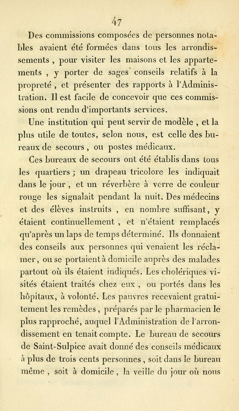Des commissions composées de persomies nota- bles avaient été formées dans tous les arrondis- sements , pour visiter les maisons et les apparte- ments , y porter de sages conseils relatifs à la propreté , et présenter des rapports à l'Adminis- tration. Il est facile de concevoir que ces commis- sions ont rendu d'importants services. Une institution qui peut servir de modèle , et la plus utile de toutes, selon nous, est celle des bu- reaux de secours, ou postes médicaux. Ces bureaux de secours ont été établis dans tous les quartiers ; un drapeau tricolore les indiquait dans le jour , et un réverbère à verre de couleur rouge les signalait pendant la nuit. Des médecins et des élèves instruits , en nombre suffisant, y étaient continuellement , et n'étaient remplacés qu'après un laps de temps déterminé. Ils donnaient des conseils aux personnes qui venaient les récla- mer, ou se portaient à domicile auprès des malades partout où ils étaient indiqués. Les cbolériques vi- sités étaient traités cbez eux , ou portés dans les hôpitaux, à volonté. Les pauvres recevaient gratui- tement les remèdes, préparés par le pharmacien le plus rapproché, auquel l'Administration de l'arron- dissement en tenait compte. Le bureau de secours de Saint-Sulpice avait donné des conseils médicaux à plus de trois cents personnes , soit dans le bureau même , soit à domicile, la veille du jour où nous