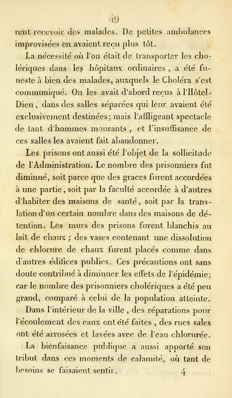 reïit recevoir des malades. De petites ambulances improvisées en avaient reçu plus tôt. La nécessité où l'on était de transporter les cho- lériques dans les hôpitaux ordinaires , a été fu- neste à bien des malades, auxquels le Choléra s'est communiqué. On les avait d'abord reçus à l'Hôtel- Dieu , dans des salles séparées qui leur avaient été exclusivement destinées ; mais l'affligeant spectacle de tant d'hommes mourants , et l'insuffisance de ces salles les avaient fait abandonner. Les prisons ont aussi été l'objet de la sollicitude de l'Administration. Le nombre des prisonniers fut diminué, soit parce que des grâces furent accordées à une partie, soit par la faculté accordée à d'autres d'habiter des maisons de santé, soit par la trans- lation d'un certain nombre dans des maisons de dé- tention. Lés murs des prisons furent blanchis au lait de chaux ; des vases contenant une dissolution de chlorure de chaux furent placés comme dans d'autres édifices publics. Ces précautions ont sans doute contribué à diminuer les effets de l'épidémie; car le nombre des prisonniers cholériques a été peu grand, comparé à celui de la population atteinte. Dans l'intérieur de la ville , des réparations pour l'écoulement des eaux ont été faites , des rues sales ont été arrosées et lavées avec de l'eau chlorurée. La bienfaisance publique a aussi apporté son tribut dans ces moments de calamité, où tant de besoins se faisaient sentir. 4
