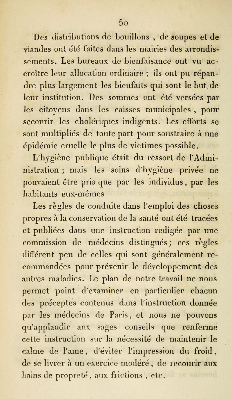 Des dislribntions de bouillons , de soupes et de viandes ont ëtë faites dans les mairies des arrondis- sements. Les bureaux de bienfaisance ont vu ac- croître leur allocation ordinaire ; ils ont pu répan- dre plus largement les bienfaits qui sont le but de leur institution. Des sommes ont été versées par les citoyens dans les caisses municipales , pour secourir les cholériques indigents. Les efforts se sont multipliés de toute part pour soustraire à une épidémie cruelle le plus de victimes possible. L'hygiène publique était du ressort de l'Admi- nistration ; mais les soins d'hygiène privée ne pouvaient être pris que par les individus, par les habitants eux-mêmes Les règles de conduite dans l'emploi des choses propres a la conservation de la santé ont été tracées et publiées dans une instruction rédigée par une commission de médecins distingués; ces règles différent peu de celles qui sont généralement re- commandées pour prévenir le développement des autres maladies. Le plan de notre travail ne nous permet point d'examiner en particulier chacun des préceptes contenus dans l'instruction donnée par les médecins de Paris, et nous ne pouvons qu'applaudir aux sages conseils que renferme celte instruction sur la nécessité de maintenir le calme de l'ame, d'éviter l'impression du froid, de se livrer a un exercice modéré, de recourir aux bains de propreté, aux frictions , etc.