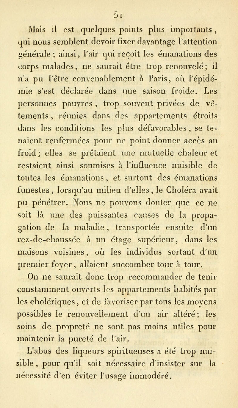 !Mais il est quelques points plus iinpoilants, qui nous semblent devoir fixer davantage l'attention générale ; ainsi, l'air qui reçoit les émanations des corps malades, ne saurait être trop renouvelé; il n'a pu l'être convenaLlement a Paris, où l'épidé- mie s'est déclarée dans une saison froide. Les personnes pauvres , trop souvent privées de vê- tements , réunies dans des appartements étroits dans les conditions les plus défavorables, se te- naient renfermées pour ne point donner accès au froid j elles se prêtaient une mutuelle chaleur et restaient ainsi soumises à l'influence nuisible de toutes les émanations, et surtout des émanations funestes, lorsqu'au milieu d'elles, le Choléra avait pu pénétrer. Nous ne pouvons douter que ce ne soit là une des puissantes causes de la propa- gation de la maladie, transportée ensuite d'un rez-de-chaussée à un étage supérieur, dans les maisons voisines, oii les individus sortant d'un premier foyer, allaient succomber tour à tour. On ne saurait donc trop recommander de tenir constamment ouverts les appartements habités par les cholériques, et de favoriser par tous les moyens possibles le renouvellement d'un air altéré; les soins de propreté ne sont pas moins utiles pour maintenir la pureté de l'air. L'abus des liqueurs spiritueuses a été trop nui- sible , pour qu'il soit nécessaire d'insister sur la nécessité d'en éviter l'usage immodéré.