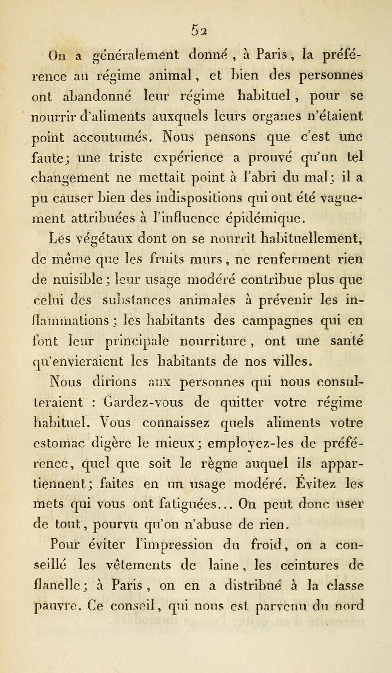 On a généralement donné , à Paris, la préfé- rence an régime animal, et bien des personnes ont abandonné leur régime habituel , pour se nourrir d'aliments auxquels leurs organes n'étaient point accoutumés. Nous pensons que c'est une faute; une triste expérience a prouvé qu'un tel changement ne mettait point à l'abri du mal; il a pu causer bien des indispositions qui ont été vague- ment attribuées à l'influence épidémique. Les végétaux dont on se nourrit habituellement, de même que les fruits murs, ne renferment rien de nuisible ; leur usage modéré contribue plus que celui des substances animales à prévenir les in- flammations ; les habitants des campagnes qui en folit leur principale nourriture, ont une santé qu'envieraient les habitants de nos villes. Nous dirions aux personnes qui nous consul- teraient : Gardez-vous de quitter votre régime habituel. Vous connaissez quels aliments votre estomac digère le mieux; employez-les de préfé- rence, quel que soit le règne auquel ils appar- tiennent; faites en un usage modéré. Évitez les mets qui vous ont fatiguées... On peut donc user de tout, pourvu qu'on n'abuse de rien. Pour éviter l'impression du froid, on a con- seillé les vêtements de laine, les ceintures de flanelle ; à Paris , on en a distribué à la classe pauvre. Ce conseil, qui nous est parvenu du nord