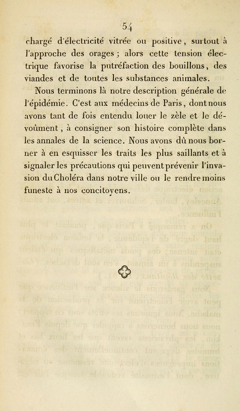 chargé d'électricité vitrée ou positive, surtout à l'approche des orages ; alors cette tension élec- trique favorise la putréfaction des bouillons, des viandes et de toutes les substances animales. Nous terminons là notre description générale de l'épidémie. C'est aux médecins de Paris, dont nous avons tant de fois entendu louer le zèle et le dé- voùment, à consigner son histoire complète dans les annales de la science. Nous avons dû nous bor- ner à en esquisser les traits les plus saillants et à signaler les précautions qui peuvent prévenir l'inva- sion du Choléra dans notre ville ou le rendre moins funeste à nos concitovens.