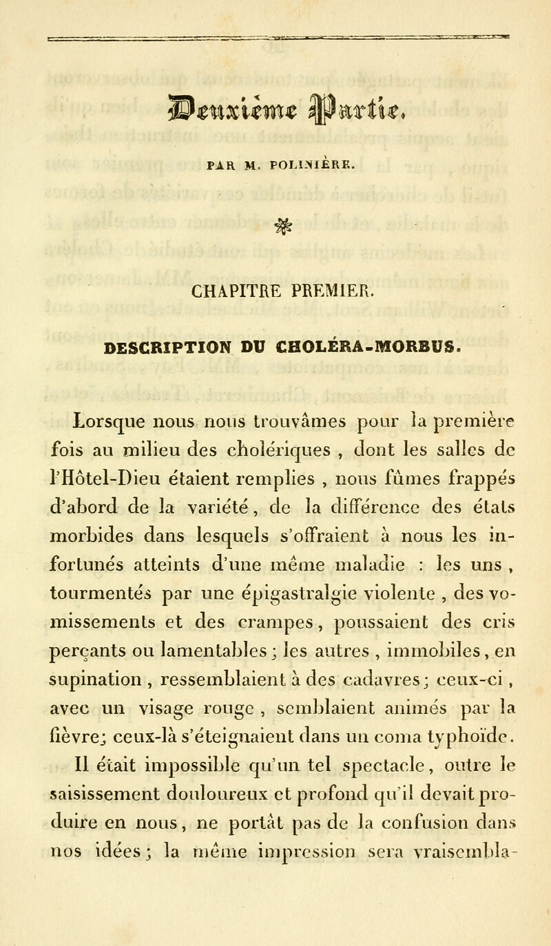 -rr:r- '~:'ja^ » < PAR M. POLINIERK. CHAPITRE PREMIER. DESCRIPTION DU CHOLERÂ-MORBUS. Lorsque nous nous trouvâmes pour ia première fois au milieu des cholériques , dont les salles de l'Hôtel-Dieu étaient remplies , nous fûmes frappés d'abord de la variété, de la différence des états morbides dans lesquels s'offraient à nous les in- fortunés atteints d'une même maladie : les uns , tourmentés par une épigastralgie violente , des vo- missements et des crampes, poussaient des cris perçants ou lamentables; les autres , immobiles, en supination , ressemblaient à des cadavres; ceux-ci, avec un visage rouge , semblaient animés par la fièvre; ceux-là s'éteignaient dans un coma typhoïde. Il était impossible qu'un tel spectacle, outre le saisissement douloureux et profond qu'il devait pro- duire en nous, ne portât pas de la confusion dans nos idées ; la même impression sera vraisembla-