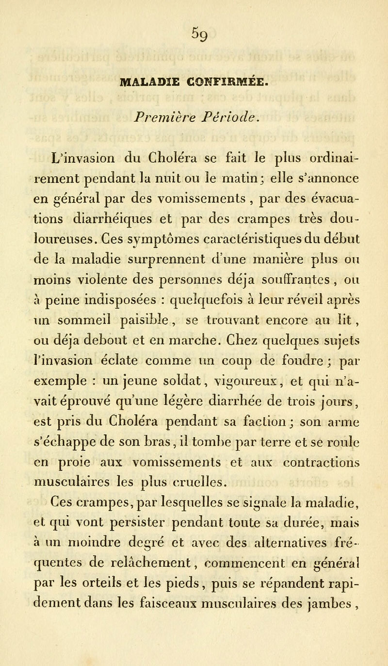 MALADIE GONFIEMEE. Première Période. L'invasion du Choléra se fait le plus ordinai- rement pendant la nuit ou le matin; elle s'annonce en général par des vomissements , par des évacua- tions diarrhéiques et par des crampes très dou- loureuses. Ces symptômes caractéristiques du début de la maladie surprennent d'une manière plus ou moins violente des personnes déjà souffrantes , ou à peine indisposées : quelquefois à leur réveil après im sommeil paisible, se trouvant encore au lit, ou déjà debout et en marche. Chez quelques sujets l'invasion éclate comme un coup de foudre ; par exemple : un jeune soldat, vigoureux, et qui n'a- vait éprouvé qu'une légère diarrhée de trois jours, est pris du Choléra pendant sa faction ; son arme s'échappe de son bras, il tombe par terre et se roule en proie aux vomissements et aux contractions musculaires les plus cruelles. Ces crampes, par lesquelles se signale la maladie, et qui vont persister pendant toute sa durée, mais à un moindre degré et avec des alternatives fré- quentes de relâchement, commencent en général par les orteils et les pieds, puis se répandent rapi- dement dans les faisceaux musculaires des jambes,