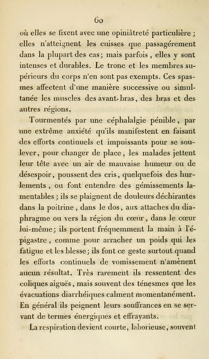 où elles se fixent avec une opiniâtreté particulière ; elles n'atteignent les cuisses que passagèrement dans la plupart des cas; mais parfois , elles y sont intenses et durables. Le tronc et les membres su- périeurs du corps n'en sont pas exempts. Ces spas- mes affectent d'une manière successive ou simul- tanée les muscles des avant-bras, des bras et des autres régions. Tourmentés par une céphalalgie pénible, par une extrême anxiété qu'ils manifestent en faisant des efforts continuels et impuissants pour se sou- lever, pour changer de place , les malades jettent leur tête avec un air de mauvaise humeur ou de désespoir, poussent des cris, quelquefois des hur- lements , ou font entendre des gémissements la- mentables ; ils se plaignent de douleurs déchirantes dans la poitrine , dans le dos, aux attaches du dia- phragme ou vers la région du cœiu^, dans le cœin* lui-même; ils portent fréquemment la main à l'é- pigastre , comme pour arracher un poids qui les fatigue et les blesse; ils font ce geste surtout quand les efforts continuels de vomissement n'amènent aucun résultat. Très rarement ils ressentent des coliques aiguës, mais souvent des ténesmes que les évacuations diarrhéiques calment momentanément. En général ils peignent leurs souffrances en se ser- vant de termes énergiques et effrayants. La respiration devient courte, laborieuse, souvent