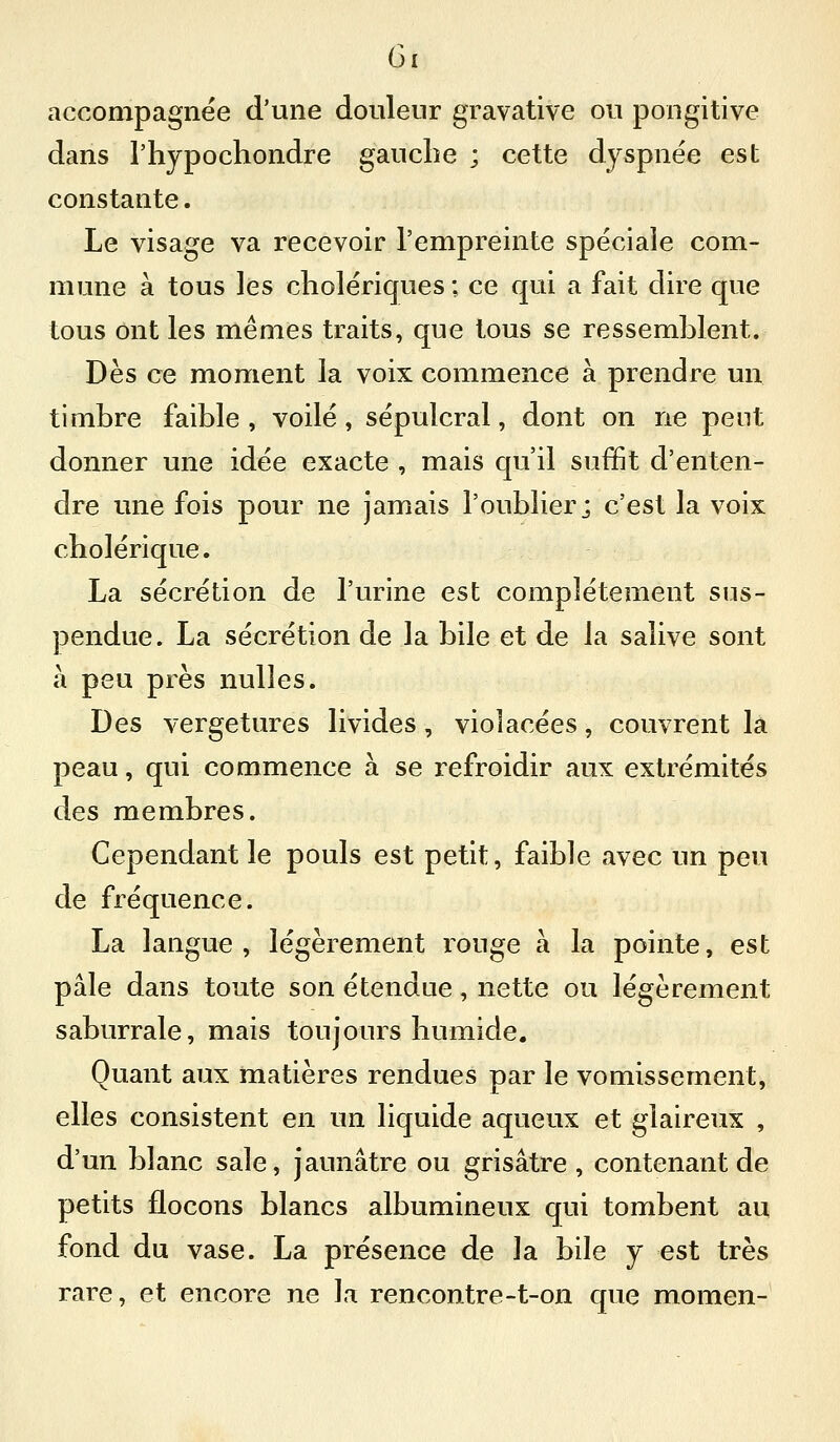Gi accompagnée d'une douleur gravative ou pongitive dans l'hjpochondre gaucbe ; cette dyspnée est constante. Le visage va recevoir l'empreinte spéciale com- mune à tous les cholériques ; ce qui a fait dire que tous ont les mêmes traits, que tous se ressemblent. Dès ce moment la voix commence à prendre un timbre faible , voilé, sépulcral, dont on ne peut donner une idée exacte , mais qu'il suffit d'enten- dre une fois pour ne jamais l'oublier j c'est la voix cholérique. La sécrétion de l'urine est complètement sus- pendue. La sécrétion de la bile et de la salive sont à peu près nulles. Des vergetures livides, violacées, couvrent la peau, qui commence à se refroidir aux extrémités des membres. Cependant le pouls est petit, faible avec un peu de fréquence. La langue, légèrement rouge à la pointe, est pâle dans toute son étendue, nette ou légèrement saburrale, mais toujours humide. Quant aux matières rendues par le vomissement, elles consistent en un liquide aqueux et glaireux , d'un blanc sale, jaunâtre ou grisâtre , contenant de petits flocons blancs albumineux qui tombent au fond du vase. La présence de la bile j est très rare, et encore ne la rencontre-t-on que momen-