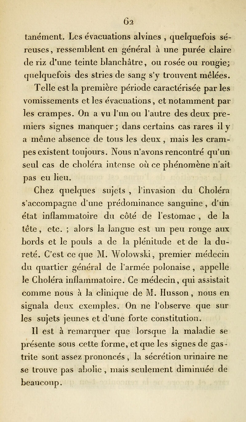 tanément. Les évacuations alvines , quelquefois sé- reuses , ressemblent en général à une purée claire de riz d'une teinte blanchâtre, ou rosée ou rougie; quelquefois des stries de sang s'y trouvent mêlées. Telle est la première période caractérisée par les vomissements et les évacuations, et notamment par les crampes. On a vu l'un ou l'autre des deux pre- miers signes manquer ; dans certains cas rares il y a même absence de tous les deux , mais les cram- pes existent toujours. Nous n'avons rencontré qu'un seul cas de choléra intense où ce phénomène n'ait pas eu lieu. Chez quelques sujets , l'invasion du Choléra s'accompagne d'une prédominance sanguine , d'un état inflammatoire du côté de l'estomac , de la tête, etc. ; alors la langue est un peu rouge aux bords et le pouls a de la plénitude et de la du- reté. C'est ce que M. Wolovvski, premier médecin du quartier général de l'armée polonaise , appelle le Choléra inflammatoire. Ce médecin, qui assistait comme nous à la clinique de M. Husson, nous en signala deux exemples. On ne l'observe que sur les sujets jeunes et d'une forte constitution. Il est à remarquer que lorsque la maladie se présente sous cette forme, et que les signes de gas- trite sont assez prononcés , la sécrétion urinaire ne se trouve pas abolie , mais seulement diminuée de beaucoup.