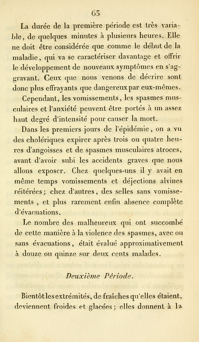 65 La durée de la première période est très varia- Lie, de quelques minutes à plusieurs heures. Elle ne doit être considérée que comme le début de la maladie, qui va se caractériser davantage et offrir le développement de nouveaux symptômes en s'ag- gravant. Ceux que nous venons de décrire sont donc plus effrayants que dangereux par eux-mêmes. Cependant, les vomissements, les spasmes mus- culaires et l'anxiété peuvent être portés à un assez haut degré d'intensité pour causer la mort. Dans les premiers jours de l'épidémie, on a vu des cholériques expirer après trois ou quatre heu- res d'angoisses et de spasmes musculaires atroces, avant d'avoir subi les accidents graves que nous allons exposer. Chez quelques-uns il y avait en même temps vomissements et déjections alvines réitérées; chez d'autres, des selles sans vomisse- ments , et plus rarement enfin absence complète d'évacuations. Le nombre des malheureux qui ont succombé de cette manière à la violence des spasmes, avec ou sans évacuations, était évalué approximativement a douze ou quinze sur deux cents malades. Deuxième Période, Bientôt les extrémités, de fraîches qu'elles étaient, deviennent froides et glacées; elles donnent à la-