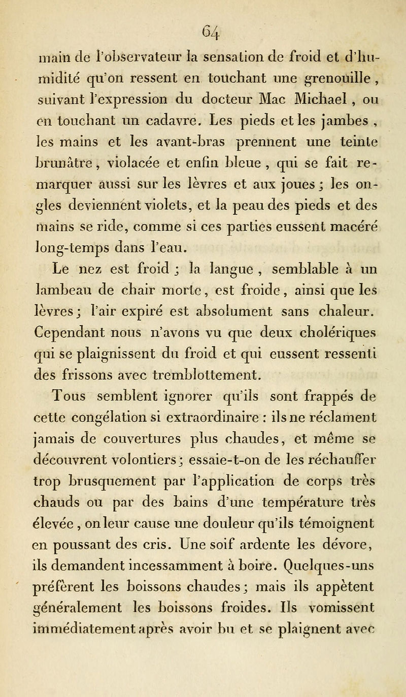 main de l'observateur la sensation de froid et d'hu- midité qu'on ressent en touchant une grenouille , suivant l'expression du docteur Mac Michael, ou en touchant un cadavre. Les pieds et les jambes , les mains et les avant-bras prennent une teinte brunâtre, violacée et enfin bleue, qui se fait re- marquer aussi sur les lèvres et aux joues ; les on- gles deviennent violets, et la peau des pieds et des mains se ride, comme si ces parties eussent macéré ]ong-temps dans l'eau. Le nez est froid j la langue , semblable à un lambeau de chair morte, est froide, ainsi que les lèvres; l'air expiré est absolument sans chaleur. Cependant nous n'avons vu que deux cholériques qui se plaignissent du froid et qui eussent ressenti des frissons avec tremblottement. Tous semblent ignorer qu'ils sont frappés de cette congélation si extraordinaire : ils ne réclament jamais de couvertures plus chaudes, et même se découvrent volontiers; essaie-t-on de les réchaufTer trop brusquement par l'application de corps très chauds ou par des bains d'une température très élevée , on leur cause une douleur qu'ils témoignent en poussant des cris. Une soif ardente les dévore, ils demandent incessamment à boire. Quelques-uns préfèrent les boissons chaudes; mais ils appètent généralement les boissons froides. Ils vomissent immédiatement après avoir bn et se plaignent avec
